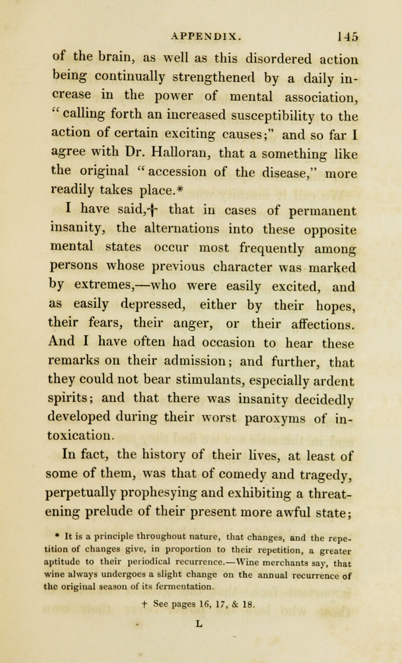 of the brain, as well as this disordered action being continually strengthened by a daily in- crease in the power of mental association,  calling forth an increased susceptibility to the action of certain exciting causes; and so far I agree with Dr. Halloran, that a something like the original accession of the disease, more readily takes place.* I have said,-f- that in cases of permanent insanity, the alternations into these opposite mental states occur most frequently among persons whose previous character was marked by extremes,—who were easily excited, and as easily depressed, either by their hopes, their fears, their anger, or their affections. And I have often had occasion to hear these remarks on their admission; and further, that they could not bear stimulants, especially ardent spirits; and that there was insanity decidedly developed during their worst paroxyms of in- toxication. In fact, the history of their lives, at least of some of them, was that of comedy and tragedy, perpetually prophesying and exhibiting a threat- ening prelude of their present more awful state; * It is a principle throughout nature, that changes, and the repe- tition of changes give, in proportion to their repetition, a greater aptitude to their periodical recurrence.—Wine merchants say, that wine always undergoes a slight change on the annual recurrence of the original season of its fermentation. f See pages 16, 17, & 18.