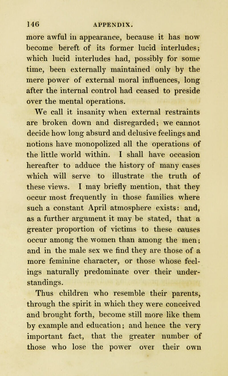 more awful in appearance, because it has now become bereft of its former lucid interludes; which lucid interludes had, possibly for some time, been externally maintained only by the mere power of external moral influences, long after the internal control had ceased to preside over the mental operations. We call it insanity when external restraints are broken down and disregarded; we cannot decide how long absurd and delusive feelings and notions have monopolized all the operations of the little world within. I shall have occasion hereafter to adduce the history of many cases which will serve to illustrate the truth of these views. I may briefly mention, that they occur most frequently in those families where such a constant April atmosphere exists: and, as a further argument it may be stated, that a greater proportion of victims to these causes occur among the women than among the men; and in the male sex we find they are those of a more feminine character, or those whose feel- ings naturally predominate over their under- standings. Thus children who resemble their parents, through the spirit in which they were conceived and brought forth, become still more like them by example and education; and hence the very important fact, that the greater number of those who lose the power over their own