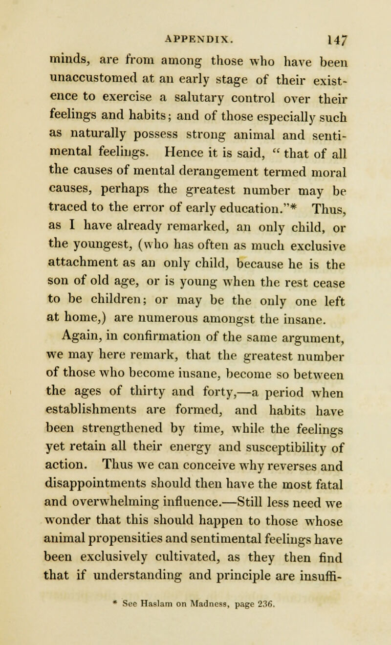 minds, are from among those who have been unaccustomed at an early stage of their exist- ence to exercise a salutary control over their feelings and habits; and of those especially such as naturally possess strong animal and senti- mental feelings. Hence it is said,  that of all the causes of mental derangement termed moral causes, perhaps the greatest number may be traced to the error of early education.* Thus, as I have already remarked, an only child, or the youngest, (who has often as much exclusive attachment as an only child, because he is the son of old age, or is young when the rest cease to be children; or may be the only one left at home,) are numerous amongst the insane. Again, in confirmation of the same argument, we may here remark, that the greatest number of those who become insane, become so between the ages of thirty and forty,—a period when establishments are formed, and habits have been strengthened by time, while the feelings yet retain all their energy and susceptibility of action. Thus we can conceive why reverses and disappointments should then have the most fatal and overwhelming influence.—Still less need we wonder that this should happen to those whose animal propensities and sentimental feelings have been exclusively cultivated, as they then find that if understanding and principle are insuffi- * See Haslam on Madness, page 236.