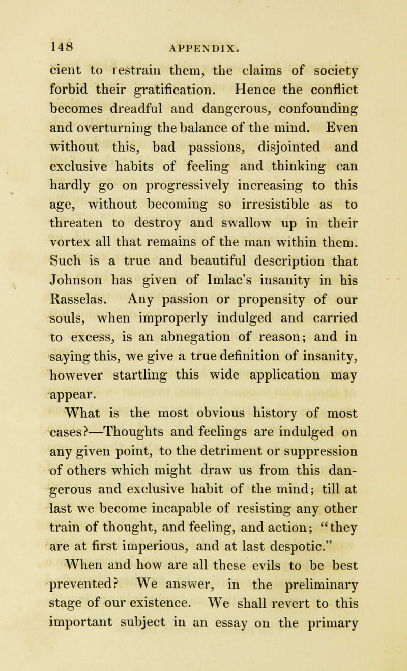 cient to restrain them, the claims of society forbid their gratification. Hence the conflict becomes dreadful and dangerous, confounding and overturning the balance of the mind. Even without this, bad passions, disjointed and exclusive habits of feeling and thinking can hardly go on progressively increasing to this age, without becoming so irresistible as to threaten to destroy and swallow up in their vortex all that remains of the man within them. Such is a true and beautiful description that Johnson has given of lmlac's insanity in his Rasselas. Any passion or propensity of our souls, when improperly indulged and carried to excess, is an abnegation of reason; and in saying this, we give a true definition of insanity, however startling this wide application may appear. What is the most obvious history of most cases?—Thoughts and feelings are indulged on any given point, to the detriment or suppression of others which might draw us from this dan- gerous and exclusive habit of the mind; till at last we become incapable of resisting any other train of thought, and feeling, and action; they are at first imperious, and at last despotic. When and how are all these evils to be best prevented? We answer, in the preliminary stage of our existence. We shall revert to this important subject in an essay on the primary