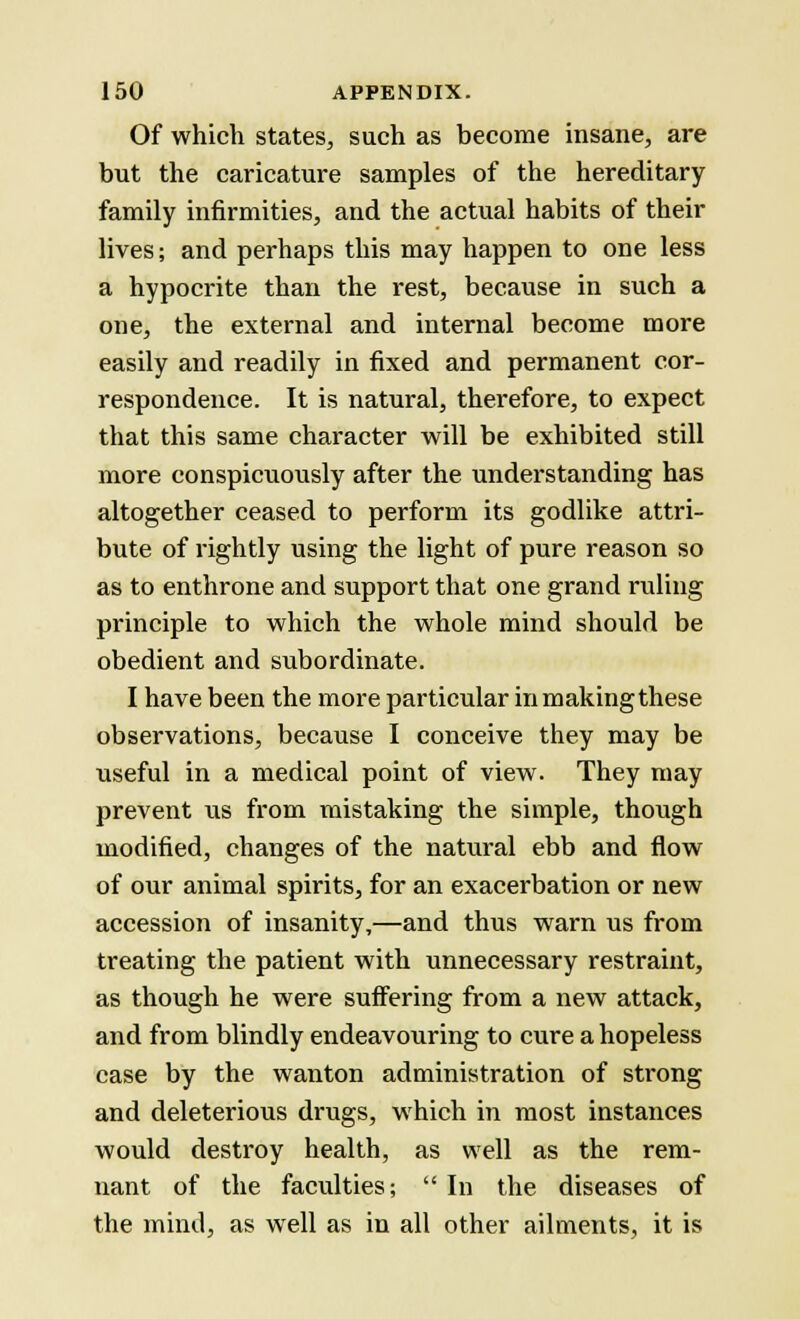 Of which states, such as become insane, are but the caricature samples of the hereditary family infirmities, and the actual habits of their lives; and perhaps this may happen to one less a hypocrite than the rest, because in such a one, the external and internal become more easily and readily in fixed and permanent cor- respondence. It is natural, therefore, to expect that this same character will be exhibited still more conspicuously after the understanding has altogether ceased to perform its godlike attri- bute of rightly using the light of pure reason so as to enthrone and support that one grand ruling principle to which the whole mind should be obedient and subordinate. I have been the more particular inmakingthese observations, because I conceive they may be useful in a medical point of view. They may prevent us from mistaking the simple, though modified, changes of the natural ebb and flow of our animal spirits, for an exacerbation or new accession of insanity,—and thus warn us from treating the patient with unnecessary restraint, as though he were suffering from a new attack, and from blindly endeavouring to cure a hopeless case by the wanton administration of strong and deleterious drugs, which in most instances would destroy health, as well as the rem- nant of the faculties; In the diseases of the mind, as well as in all other ailments, it is
