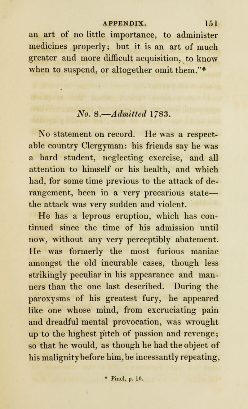 an art of no little importance, to administer medicines properly; but it is an art of much greater and more difficult acquisition, to know when to suspend, or altogether omit them.* No. 8.—Admitted 1783. No statement on record. He was a respect- able country Clergyman: his friends say he was a hard student, neglecting exercise, and all attention to himself or his health, and which had, for some time previous to the attack of de- rangement, been in a very precarious state— the attack was very sudden and violent. He has a leprous eruption, which has con- tinued since the time of his admission until now, without any very perceptibly abatement. He was formerly the most furious maniac amongst the old incurable cases, though less strikingly peculiar in his appearance and man- ners than the one last described. During the paroxysms of his greatest fury, he appeared like one whose mind, from excruciating pain and dreadful mental provocation, was wrought up to the highest pitch of passion and revenge; so that he would, as though he had the object of his malignitybefore him, be incessantly repeating, * Pinel, p. in.