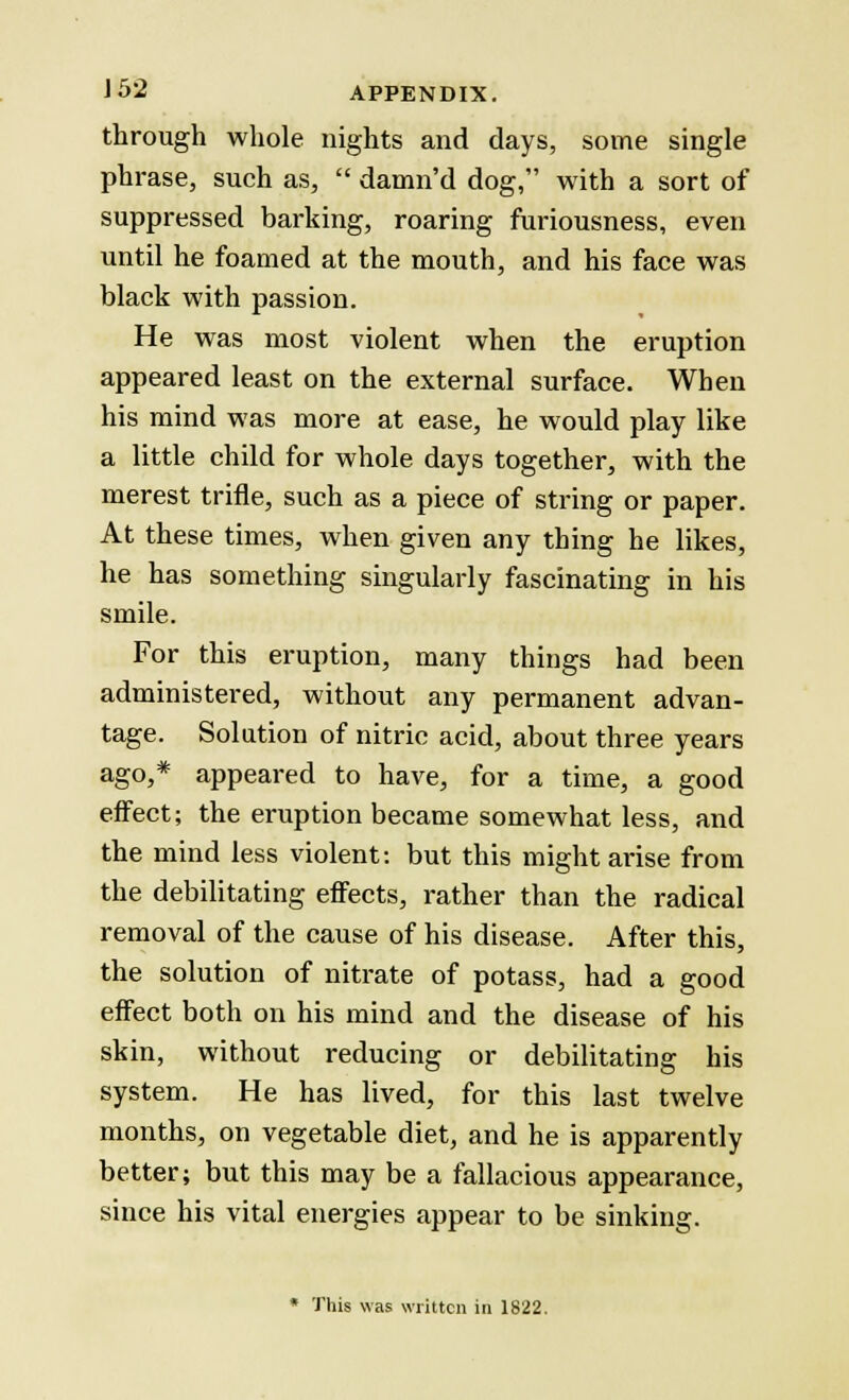 through whole nights and days, some single phrase, such as,  damn'd dog, with a sort of suppressed barking, roaring furiousness, even until he foamed at the mouth, and his face was black with passion. He was most violent when the eruption appeared least on the external surface. When his mind was more at ease, he would play like a little child for whole days together, with the merest trifle, such as a piece of string or paper. At these times, when given any thing he likes, he has something singularly fascinating in his smile. For this eruption, many things had been administered, without any permanent advan- tage. Solution of nitric acid, about three years ago,* appeared to have, for a time, a good effect; the eruption became somewhat less, and the mind less violent: but this might arise from the debilitating effects, rather than the radical removal of the cause of his disease. After this, the solution of nitrate of potass, had a good effect both on his mind and the disease of his skin, without reducing or debilitating his system. He has lived, for this last twelve months, on vegetable diet, and he is apparently better; but this may be a fallacious appearance, since his vital energies appear to be sinking. * This was written in 1822.