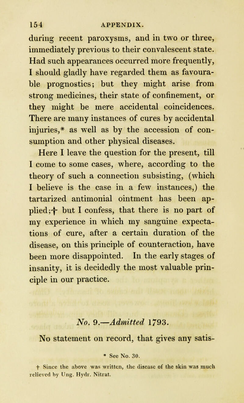 during recent paroxysms, and in two or three, immediately previous to their convalescent state. Had such appearances occurred more frequently, I should gladly have regarded them as favoura- ble prognostics; but they might arise from strong medicines, their state of confinement, or they might be mere accidental coincidences. There are many instances of cures by accidental injuries,* as well as by the accession of con- sumption and other physical diseases. Here I leave the question for the present, till I come to some cases, where, according to the theory of such a connection subsisting, (which I believe is the case in a few instances,) the tartarized antimonial ointment has been ap- plied;-!- Dut I confess, that there is no part of my experience in which my sanguine expecta- tions of cure, after a certain duration of the disease, on this principle of counteraction, have been more disappointed. In the early stages of insanity, it is decidedly the most valuable prin- ciple in our practice. No. 9.—Admitted 1793. No statement on record, that gives any satis- * See No. 30. t Since the above was written, the disease of the skin was much relieved by Ung. Hydr. Nitrat.