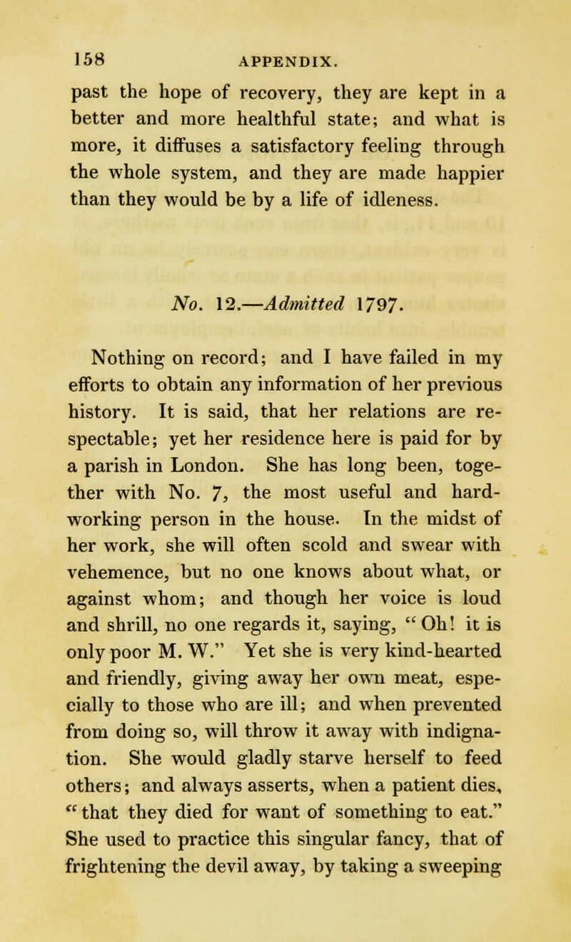 past the hope of recovery, they are kept in a better and more healthful state; and what is more, it diffuses a satisfactory feeling through the whole system, and they are made happier than they would be by a life of idleness. No. 12.—Admitted 1797. Nothing on record; and I have failed in my efforts to obtain any information of her previous history. It is said, that her relations are re- spectable; yet her residence here is paid for by a parish in London. She has long been, toge- ther with No. 7, the most useful and hard- working person in the house. In the midst of her work, she will often scold and swear with vehemence, but no one knows about what, or against whom; and though her voice is loud and shrill, no one regards it, saying,  Oh! it is only poor M. W. Yet she is very kind-hearted and friendly, giving away her own meat, espe- cially to those who are ill; and when prevented from doing so, will throw it away with indigna- tion. She would gladly starve herself to feed others; and always asserts, when a patient dies,  that they died for want of something to eat. She used to practice this singular fancy, that of frightening the devil away, by taking a sweeping
