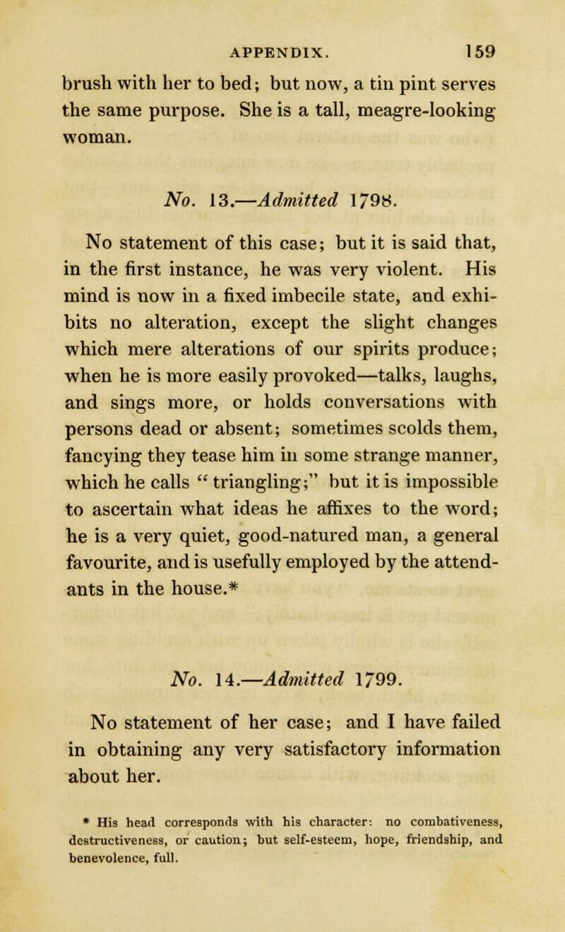brush with her to bed; but now, a tin pint serves the same purpose. She is a tall, meagre-looking woman. No. 13.—Admitted 1/98. No statement of this case; but it is said that, in the first instance, he was very violent. His mind is now in a fixed imbecile state, and exhi- bits no alteration, except the slight changes which mere alterations of our spirits produce; when he is more easily provoked—talks, laughs, and sings more, or holds conversations with persons dead or absent; sometimes scolds them, fancying they tease him in some strange manner, which he calls  triangling; but it is impossible to ascertain what ideas he affixes to the word; he is a very quiet, good-natured man, a general favourite, and is usefully employed by the attend- ants in the house.* No. 14.—Admitted 1799. No statement of her case; and I have failed in obtaining any very satisfactory information about her. * His head corresponds with his character: no combativeness, destructiveness, or caution; but self-esteem, hope, friendship, and benevolence, full.