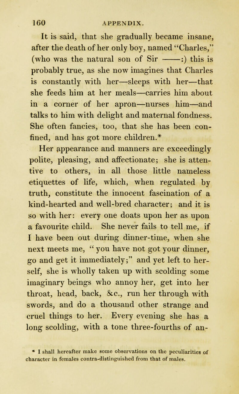 It is said, that she gradually became insane, after the death of her only boy, named Charles, (who was the natural son of Sir :) this is probably true, as she now imagines that Charles is constantly with her—sleeps with her—that she feeds him at her meals—carries him about in a corner of her apron—nurses him—and talks to him with delight and maternal fondness. She often fancies, too, that she has been con- fined, and has got more children.* Her appearance and manners are exceedingly polite, pleasing, and affectionate; she is atten- tive to others, in all those little nameless etiquettes of life, which, when regulated by truth, constitute the innocent fascination of a kind-hearted and well-bred character; and it is so with her: every one doats upon her as upon a favourite child. She never fails to tell me, if I have been out during dinner-time, when she next meets me,  you have not got your dinner, go and get it immediately; and yet left to her- self, she is wholly taken up with scolding some imaginary beings who annoy her, get into her throat, head, back, &c, run her through with swords, and do a thousand other strange and cruel things to her. Every evening she has a long scolding, with a tone three-fourths of an- * I shall hereafter make some observations on the peculiarities of character in females contra-distinguished from that of males.