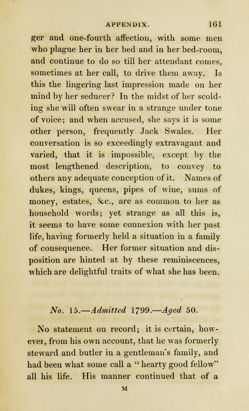 ger and one-fourth affection, with some men who plague her in her bed and in her bed-room, and continue to do so till her attendant comes, sometimes at her call, to drive them away. Is this the lingering last impression made on her mind by her seducer? In the midst of her scold- ing she will often swear in a strange under tone of voice; and when accused, she says it is some other person, frequently Jack Swales. Her conversation is so exceedingly extravagant and varied, that it is impossible, except by the most lengthened description, to convey to others any adequate conception of it. Names of dukes, kings, queens, pipes of wine, sums of money, estates, Sec, are as common to her as household words; yet strange as all this is, it seems to have some connexion with her past life, having formerly held a situation in a family of consequence. Her former situation and dis- position are hinted at by these reminiscences, which are delightful traits of what she has been. No. 15.—Admitted 1799.—Aged 50. No statement on record; it is certain, how- ever, from his own account, that he was formerly steward and butler in a gentleman's family, and had been what some call a  hearty good fellow all his life. His manner continued that of a M
