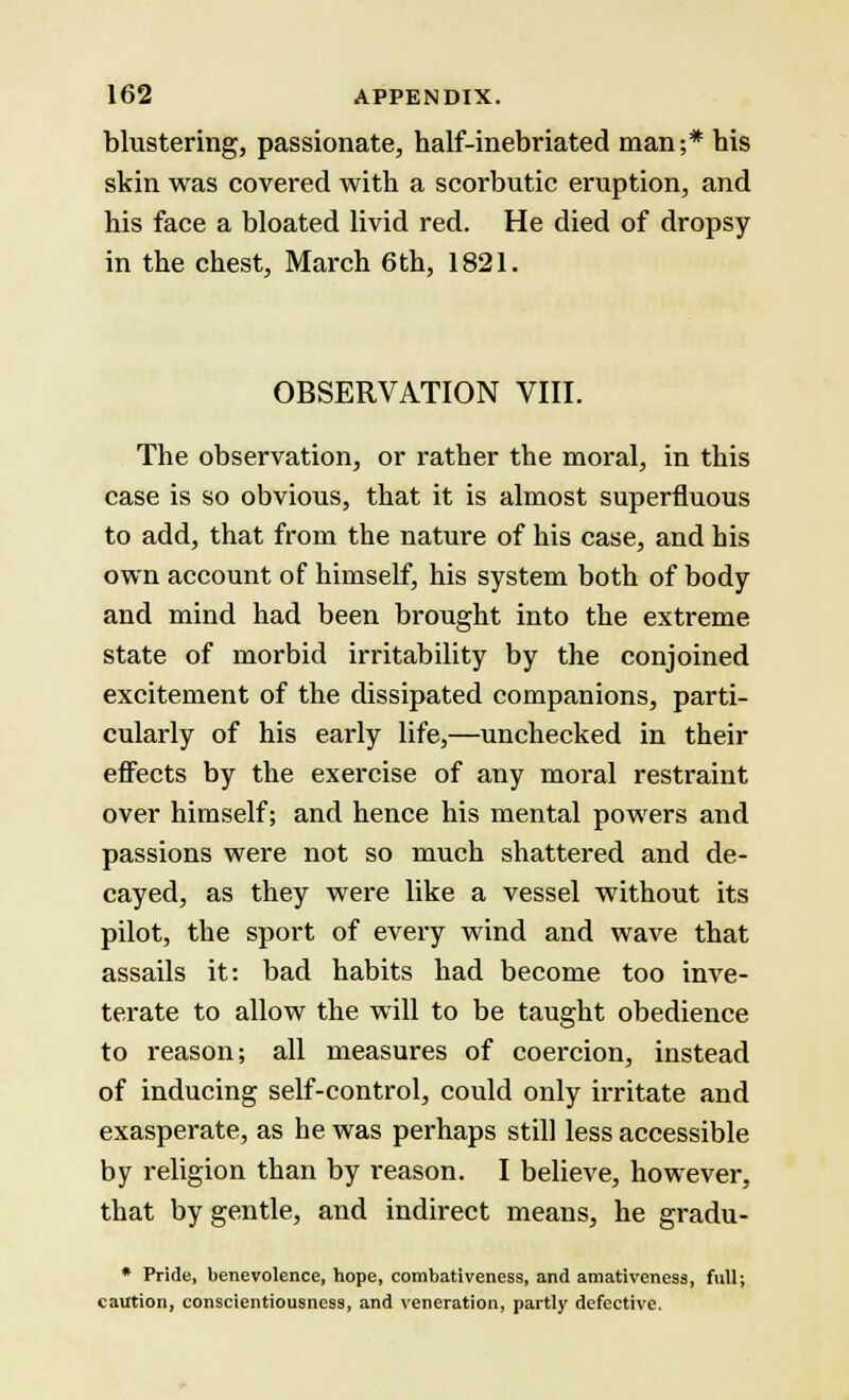 blustering, passionate, half-inebriated man;* bis skin was covered with a scorbutic eruption, and his face a bloated livid red. He died of dropsy in the chest, March 6th, 1821. OBSERVATION VIII. The observation, or rather the moral, in this case is so obvious, that it is almost superfluous to add, that from the nature of his case, and his own account of himself, his system both of body and mind had been brought into the extreme state of morbid irritability by the conjoined excitement of the dissipated companions, parti- cularly of his early life,—unchecked in their effects by the exercise of any moral restraint over himself; and hence his mental powers and passions were not so much shattered and de- cayed, as they were like a vessel without its pilot, the sport of every wind and wave that assails it: bad habits had become too inve- terate to allow the will to be taught obedience to reason; all measures of coercion, instead of inducing self-control, could only irritate and exasperate, as he was perhaps still less accessible by religion than by reason. I believe, however, that by gentle, and indirect means, he gradu- * Pride, benevolence, hope, combativeness, and amativeness, full; caution, conscientiousness, and veneration, partly defective.