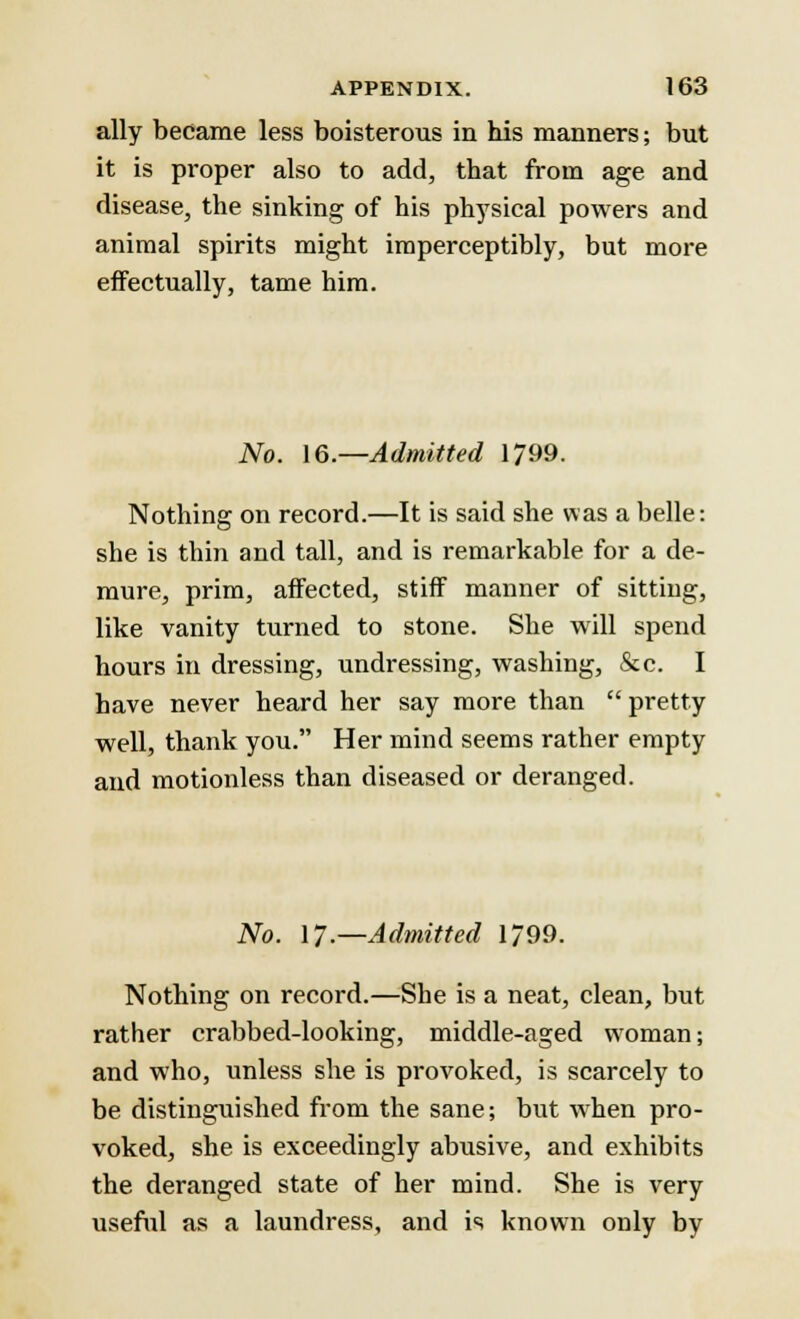 ally became less boisterous in his manners; but it is proper also to add, that from age and disease, the sinking of his physical powers and animal spirits might imperceptibly, but more effectually, tame him. No. 16.—Admitted 1799. Nothing on record.—It is said she was a belle: she is thin and tall, and is remarkable for a de- mure, prim, affected, stiff manner of sitting, like vanity turned to stone. She will spend hours in dressing, undressing, washing, &c. I have never heard her say more than  pretty well, thank you. Her mind seems rather empty and motionless than diseased or deranged. No. 17.—Admitted 1799. Nothing on record.—She is a neat, clean, but rather crabbed-looking, middle-aged woman; and who, unless she is provoked, is scarcely to be distinguished from the sane; but when pro- voked, she is exceedingly abusive, and exhibits the deranged state of her mind. She is very useful as a laundress, and is known only by
