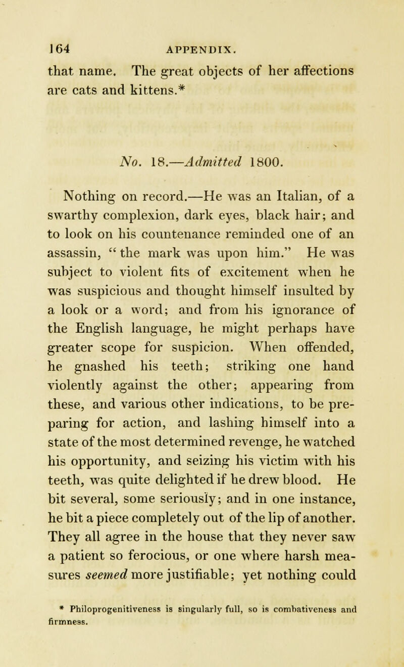 that name. The great objects of her affections are cats and kittens.* No. 18 —Admitted 1800. Nothing on record.—He was an Italian, of a swarthy complexion, dark eyes, black hair; and to look on his countenance reminded one of an assassin,  the mark was upon him. He was subject to violent fits of excitement when he was suspicious and thought himself insulted by a look or a word; and from his ignorance of the English language, he might perhaps have greater scope for suspicion. When offended, he gnashed his teeth; striking one hand violently against the other; appearing from these, and various other indications, to be pre- paring for action, and lashing himself into a state of the most determined revenge, he watched his opportunity, and seizing his victim with his teeth, was quite delighted if he drew blood. He bit several, some seriously; and in one instance, he bit a piece completely out of the lip of another. They all agree in the house that they never saw a patient so ferocious, or one where harsh mea- sures seemed more justifiable; yet nothing could * Philoprogenitiveness is singularly full, so is comhativeness and firmness.