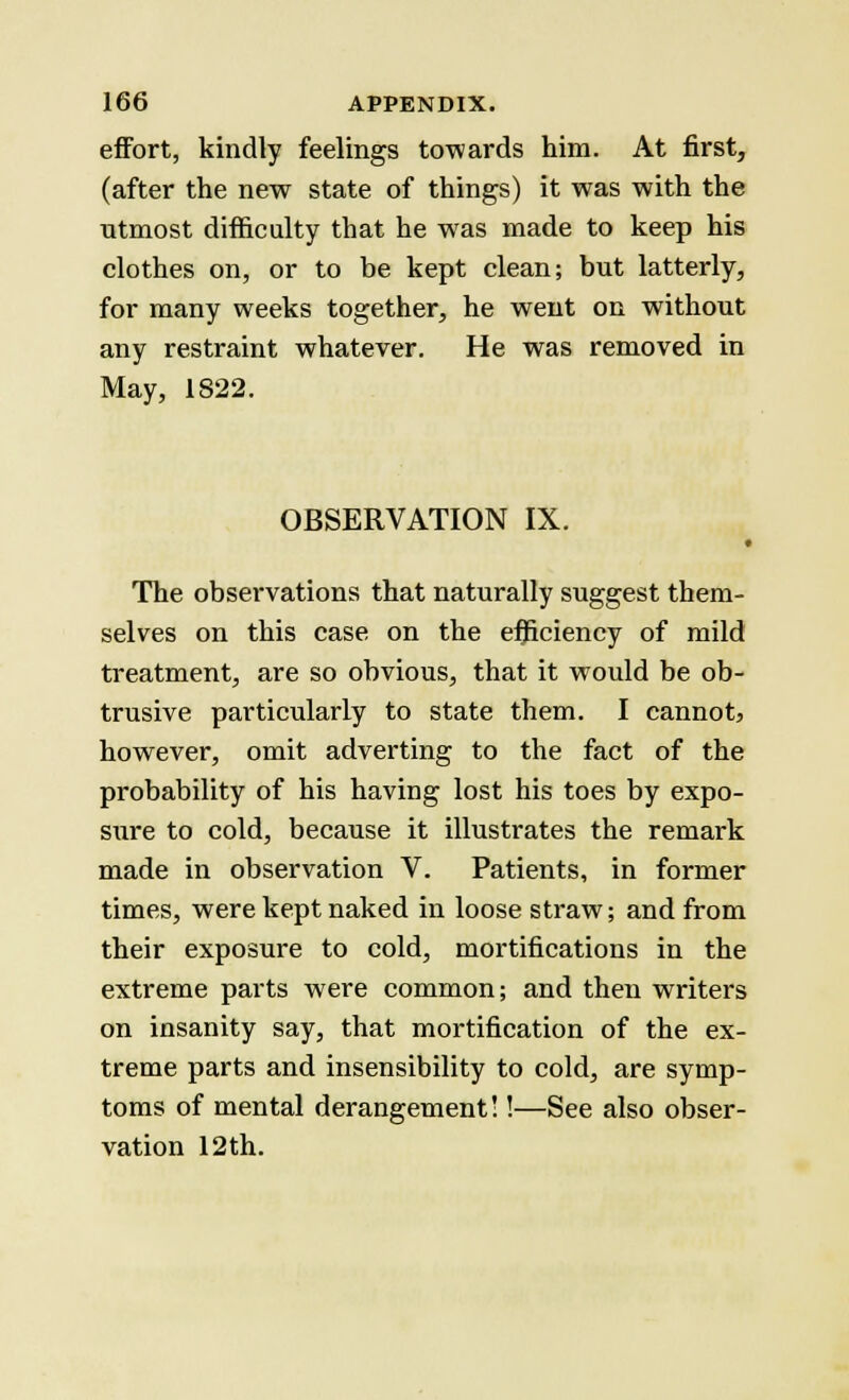 effort, kindly feelings towards him. At first, (after the new state of things) it was with the utmost difficulty that he was made to keep his clothes on, or to be kept clean; but latterly, for many weeks together, he went on without any restraint whatever. He was removed in May, 1S22. OBSERVATION IX. The observations that naturally suggest them- selves on this case on the efficiency of mild treatment, are so obvious, that it would be ob- trusive particularly to state them. I cannot, however, omit adverting to the fact of the probability of his having lost his toes by expo- sure to cold, because it illustrates the remark made in observation V. Patients, in former times, were kept naked in loose straw; and from their exposure to cold, mortifications in the extreme parts were common; and then writers on insanity say, that mortification of the ex- treme parts and insensibility to cold, are symp- toms of mental derangement!!—See also obser- vation 12th.