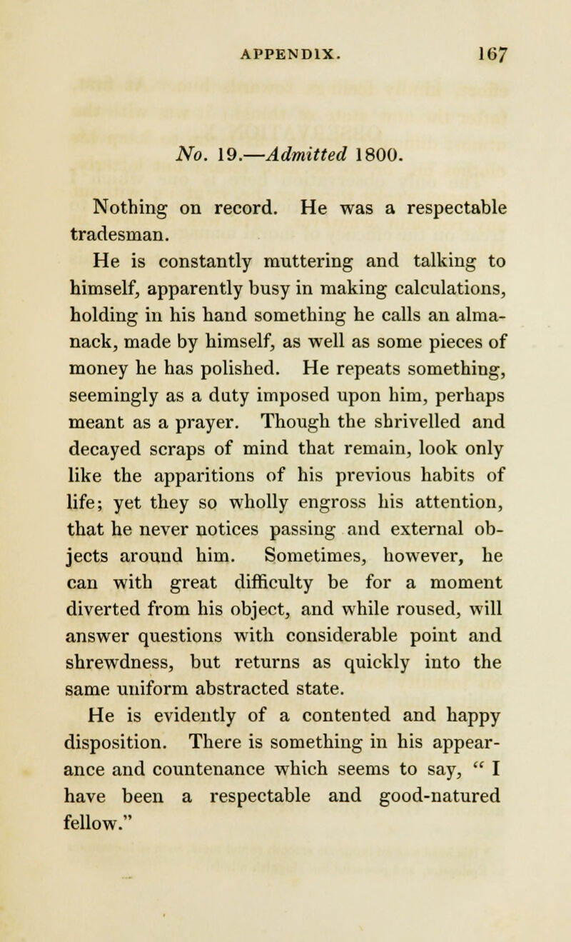No. 19.—Admitted 1800. Nothing on record. He was a respectable tradesman. He is constantly muttering and talking to himself, apparently busy in making calculations, holding in his hand something he calls an alma- nack, made by himself, as well as some pieces of money he has polished. He repeats something, seemingly as a duty imposed upon him, perhaps meant as a prayer. Though the shrivelled and decayed scraps of mind that remain, look only like the apparitions of his previous habits of life; yet they so wholly engross his attention, that he never notices passing and external ob- jects around him. Sometimes, however, he can with great difficulty be for a moment diverted from his object, and while roused, will answer questions with considerable point and shrewdness, but returns as cpuickly into the same uniform abstracted state. He is evidently of a contented and happy disposition. There is something in his appear- ance and countenance which seems to say,  I have been a respectable and good-natured fellow.