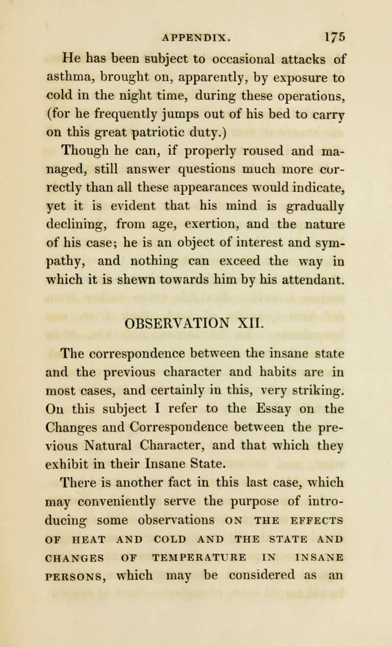 He has been subject to occasional attacks of asthma, brought on, apparently, by exposure to cold in the night time, during these operations, (for he frequently jumps out of his bed to carry on this great patriotic duty.) Though he can, if properly roused and ma- naged, still answer questions much more cor- rectly than all these appearances would indicate, yet it is evident that his mind is gradually declining, from age, exertion, and the nature of his case; he is an object of interest and sym- pathy, and nothing can exceed the way in which it is shewn towards him by his attendant. OBSERVATION XII. The correspondence between the insane state and the previous character and habits are in most cases, and certainly in this, very striking. On this subject I refer to the Essay on the Changes and Correspondence between the pre- vious Natural Character, and that which they exhibit in their Insane State. There is another fact in this last case, which may conveniently serve the purpose of intro- ducing some observations on the effects of heat and cold and the state and changes of temperature in insane persons, which may be considered as an