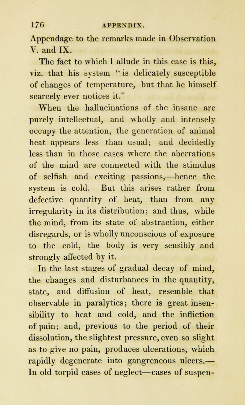 Appendage to the remarks made in Observation V. and IX. The fact to which I allude in this case is this, viz. that his system  is delicately susceptible of changes of temperature, but that he himself scarcely ever notices it. When the hallucinations of the insane are purely intellectual, and wholly and intensely occupy the attention, the generation of animal heat appears less than usual; and decidedly less than in those cases where the aberrations of the mind are connected with the stimulus of selfish and exciting passions,—hence the system is cold. But this arises rather from defective quantity of heat, than from any irregularity in its distribution; and thus, while the mind, from its state of abstraction, either disregards, or is wholly unconscious of exposure to the cold, the body is very sensibly and strongly affected by it. In the last stages of gradual decay of mind, the changes and disturbances in the quantity, state, and diffusion of heat, resemble that observable in paralytics; there is great insen- sibility to heat and cold, and the infliction of pain; and, previous to the period of their dissolution, the slightest pressure, even so slight as to give no pain, produces ulcerations, which rapidly degenerate into gangreneous ulcers.— In old torpid cases of neglect—cases of suspen-