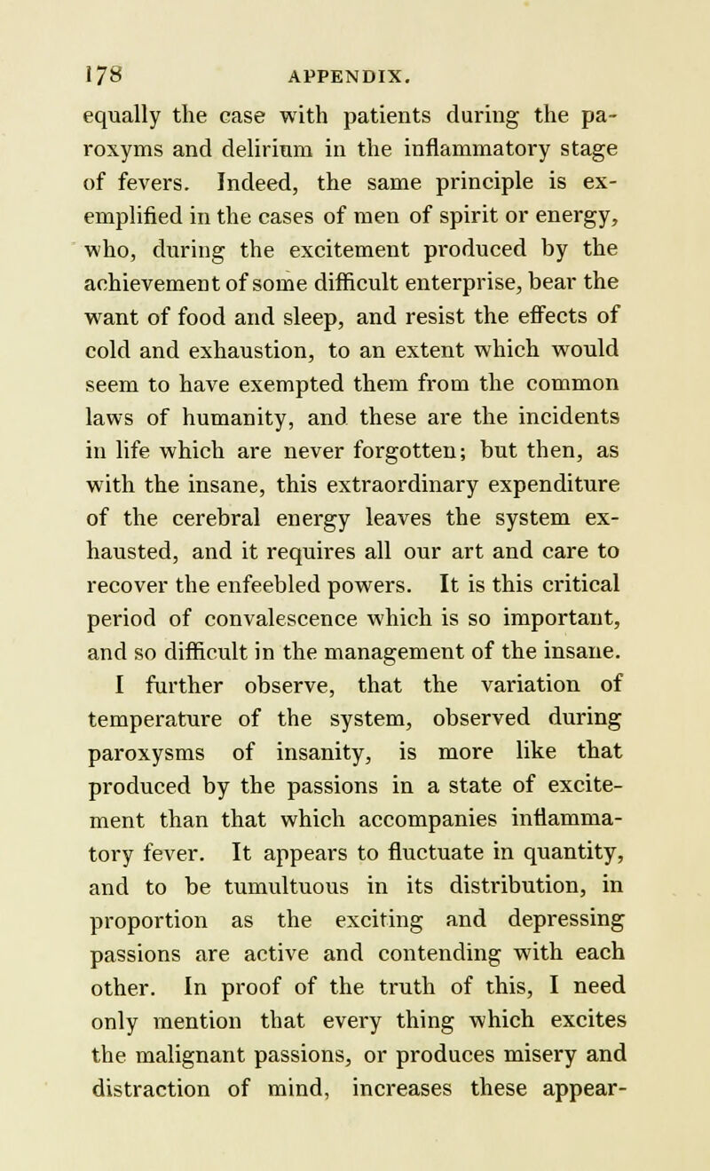 equally the case with patients during the pa~ roxyms and delirium in the inflammatory stage of fevers. Indeed, the same principle is ex- emplified in the cases of men of spirit or energy, who, during the excitement produced by the achievement of some difficult enterprise, bear the want of food and sleep, and resist the effects of cold and exhaustion, to an extent which would seem to have exempted them from the common laws of humanity, and these are the incidents in life which are never forgotten; but then, as with the insane, this extraordinary expenditure of the cerebral energy leaves the system ex- hausted, and it requires all our art and care to recover the enfeebled powers. It is this critical period of convalescence which is so important, and so difficult in the management of the insane. I further observe, that the variation of temperature of the system, observed during paroxysms of insanity, is more like that produced by the passions in a state of excite- ment than that which accompanies inflamma- tory fever. It appears to fluctuate in quantity, and to be tumultuous in its distribution, in proportion as the exciting and depressing passions are active and contending with each other. In proof of the truth of this, I need only mention that every thing which excites the malignant passions, or produces misery and distraction of mind, increases these appear-