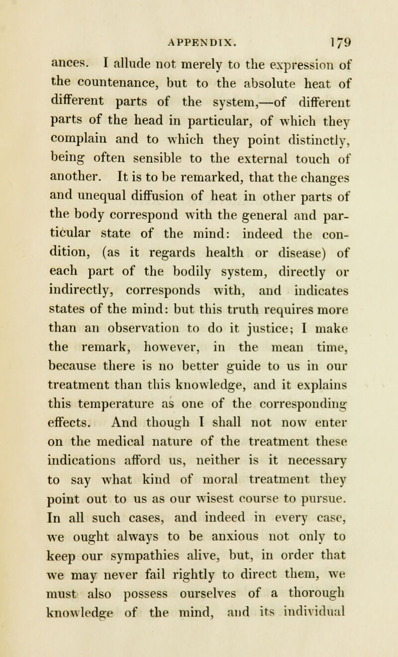 ances. I allude not merely to the expression of the countenance, but to the absolute heat of different parts of the system,—of different parts of the head in particulai*, of which they complain and to which they point distinctly, being often sensible to the external touch of another. It is to be remarked, that the changes and unequal diffusion of heat in other parts of the body correspond with the general and par- ticular state of the mind: indeed the con- dition, (as it regards health or disease) of each part of the bodily system, directly or indirectly, corresponds with, and indicates states of the mind: but this truth requires more than an observation to do it justice; I make the remark, however, in the mean time, because there is no better guide to us in our treatment than this knowledge, and it explains this temperature as one of the corresponding effects. And though I shall not now enter on the medical nature of the treatment these indications afford us, neither is it necessary to say what kind of moral treatment they point out to us as our wisest course to pursue. In all such cases, and indeed in every case, we ought always to be anxious not only to keep our sympathies alive, but, in order that we may never fail rightly to direct them, we must also possess ourselves of a thorough knowledge of the mind, and its individual