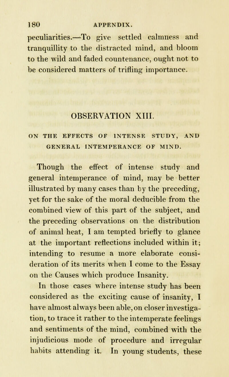 peculiarities.—To give settled calmness and tranquillity to the distracted mind, and bloom to the wild and faded countenance, ought not to be considered matters of trifling importance. OBSERVATION XIII. ON THE EFFECTS OF INTENSE STUDY, AND GENERAL INTEMPERANCE OF MIND. Though the effect of intense study and general intemperance of mind, may be better illustrated by many cases than by the preceding, yet for the sake of the moral deducible from the combined view of this part of the subject, and the preceding observations on the distribution of animal heat, I am tempted briefly to glance at the important reflections included within it; intending to resume a more elaborate consi- deration of its merits when I come to the Essay on the Causes which produce Insanity. In those cases where intense study has been considered as the exciting cause of insanity, I have almost always been able, on closer investiga- tion, to trace it rather to the intemperate feelings and sentiments of the mind, combined with the injudicious mode of procedure and irregular habits attending it. In young students, these