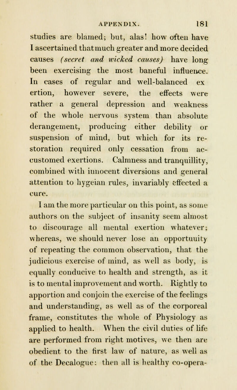 studies are blamed; but, alas! how ofteu have I ascertained that much greater and more decided causes (secret and wicked causes) have long been exercising the most baneful influence. In cases of regular and well-balanced ex ertion, however severe, the effects were rather a general depression and weakness of the whole nervous system than absolute derangement, producing either debility or suspension of mind, but which for its re- storation required only cessation from ac- customed exertions. Calmness and tranquillity, combined with innocent diversions and general attention to hygeian rules, invariably effected a cure. I am the more particular on this point, as some authors on the subject of insanity seem almost to discourage all mental exertion whatever; whereas, we should never lose an opportunity of repeating the common observation, that the judicious exercise of mind, as well as body, is equally conducive to health and strength, as it is to mental improvement and worth. Rightly to apportion and conjoin the exercise of the feelings and understanding, as well as of the corporeal frame, constitutes the whole of Physiology as applied to health. When the civil duties of life are performed from right motives, we then are obedient to the first law of nature, as well as of the Decalogue: then all is healthy co-opera-