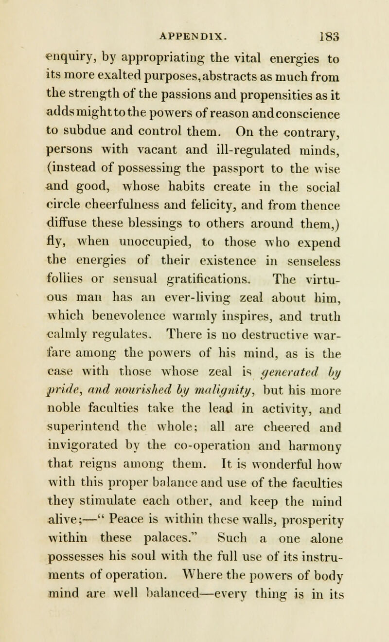 enquiry, by appropriating the vital energies to its more exalted purposes,abstracts as much from the strength of the passions and propensities as it adds might to the powers of reason and conscience to subdue and control them. On the contrary, persons with vacant and ill-regulated minds, (instead of possessing the passport to the wise and good, whose habits create in the social circle cheerfulness and felicity, and from thence diffuse these blessings to others around them,) fly, when unoccupied, to those who expend the energies of their existence in senseless follies or sensual gratifications. The virtu- ous man has an ever-living zeal about him, which benevolence warmly inspires, and truth calmly regulates. There is no destructive war- fare among the powers of his mind, as is the case with those whose zeal is generated by pride, and nourished by malignity, but his more noble faculties take the lead in activity, and superintend the whole; all are cheered and invigorated by the co-operation and harmony that reigns among them. It is wonderful how with this proper balance and use of the faculties they stimulate each other, and keep the mind alive;— Peace is within these walls, prosperity within these palaces. Such a one alone possesses his soul with the full use of its instru- ments of operation. Where the powers of body mind are well balanced—every thing is in its