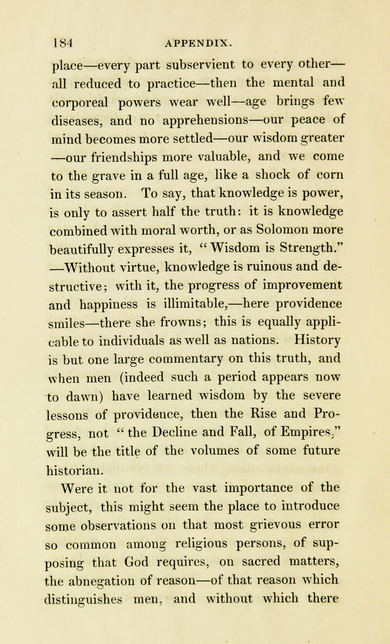 place—every part subservient to every other— all reduced to practice—then the mental and corporeal powers wear well—age brings few diseases, and no apprehensions—our peace of mind becomes more settled—our wisdom greater —our friendships more valuable, and we come to the grave in a full age, like a shock of corn in its season. To say, that knowledge is power, is only to assert half the truth: it is knowledge combined with moral worth, or as Solomon more beautifully expresses it,  Wisdom is Strength. —Without virtue, knowledge is ruinous and de- structive ; with it, the progress of improvement and happiness is illimitable,—here providence smiles—there she frowns; this is equally appli- cable to individuals as well as nations. History is but one large commentary on this truth, and when men (indeed such a period appears now to dawn) have learned wisdom by the severe lessons of providsnce, then the Rise and Pro- gress, not  the Decline and Fall, of Empires. will be the title of the volumes of some future historian. Were it not for the vast importance of the subject, this might seem the place to introduce some observations on that most grievous error so common among religious persons, of sup- posing that God requires, on sacred matters, the abnegation of reason—of that reason which distinguishes men, and without which there