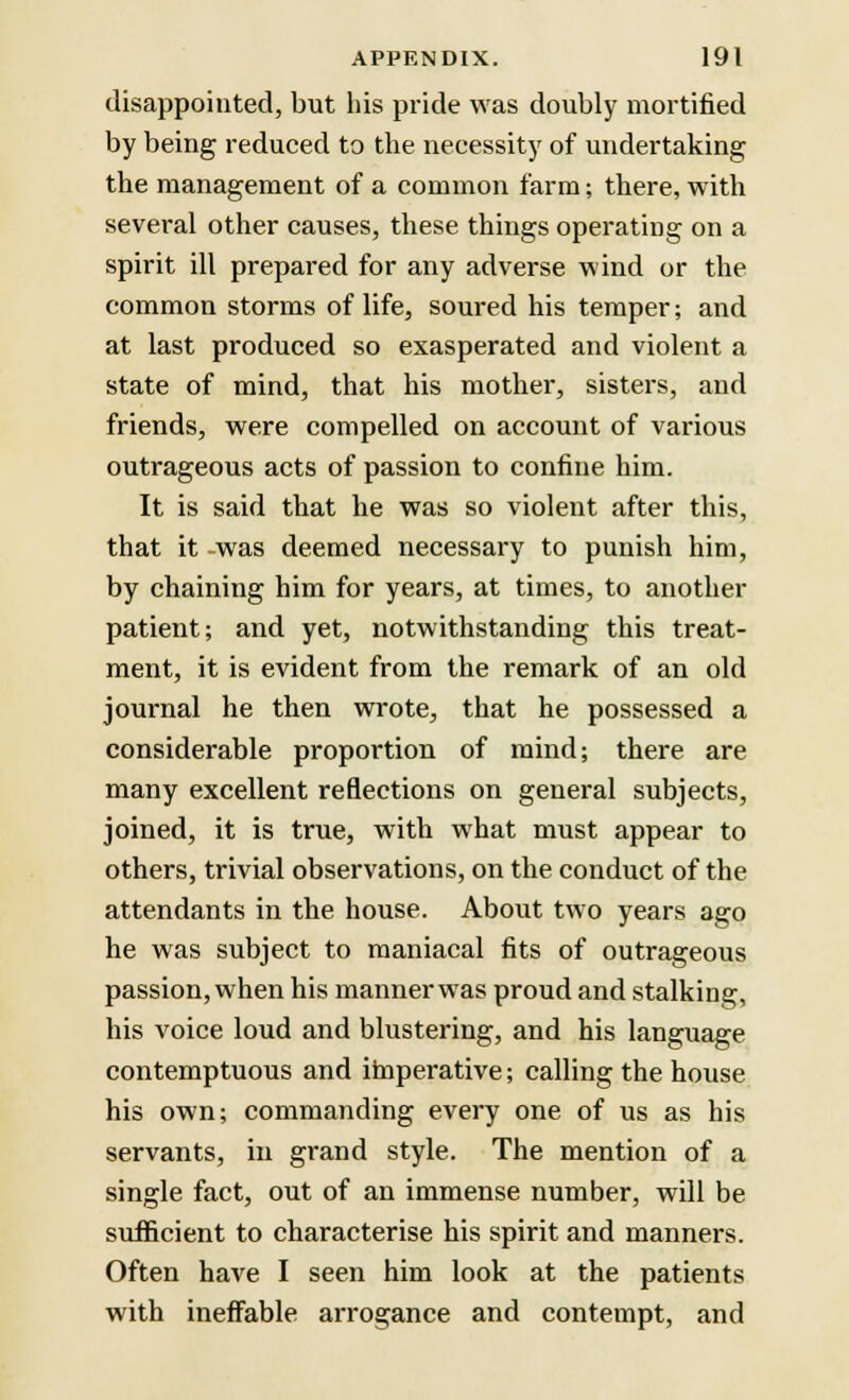 disappointed, but his pride was doubly mortified by being reduced to the necessity of undertaking the management of a common farm; there, with several other causes, these things operating on a spirit ill prepared for any adverse wind or the common storms of life, soured his temper; and at last produced so exasperated and violent a state of mind, that his mother, sisters, and friends, were compelled on account of various outrageous acts of passion to confine him. It is said that he was so violent after this, that it was deemed necessary to punish him, by chaining him for years, at times, to another patient; and yet, notwithstanding this treat- ment, it is evident from the remark of an old journal he then wrote, that he possessed a considerable proportion of mind; there are many excellent reflections on general subjects, joined, it is true, with what must appear to others, trivial observations, on the conduct of the attendants in the house. About two years ago he was subject to maniacal fits of outrageous passion, when his manner was proud and stalking, his voice loud and blustering, and his language contemptuous and imperative; calling the house his own; commanding every one of us as his servants, in grand style. The mention of a single fact, out of an immense number, will be sufficient to characterise his spirit and manners. Often have I seen him look at the patients with ineffable arrogance and contempt, and