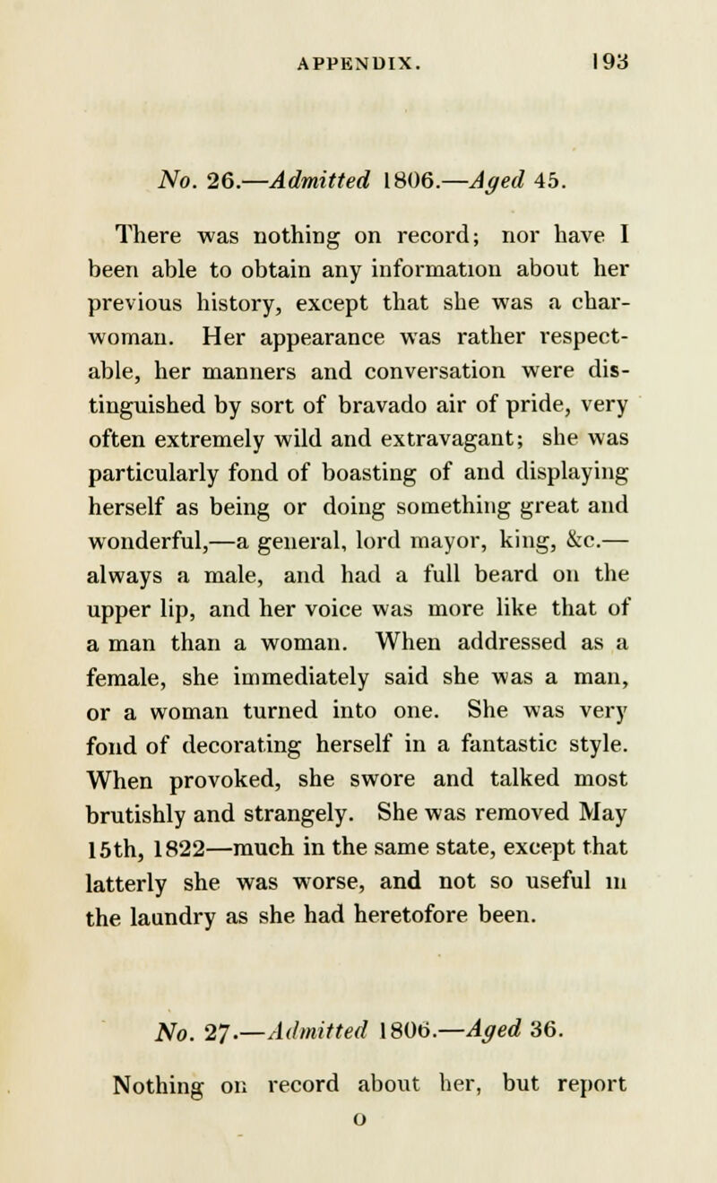 No. 26.—Admitted 1806.—Aged 45. There was nothing on record; nor have I been able to obtain any information about her previous history, except that she was a char- woman. Her appearance was rather respect- able, her manners and conversation were dis- tinguished by sort of bravado air of pride, very often extremely wild and extravagant; she was particularly fond of boasting of and displaying herself as being or doing something great and wonderful,—a general, lord mayor, king, &c.— always a male, and had a full beard on the upper lip, and her voice was more like that of a man than a woman. When addressed as a female, she immediately said she was a man, or a woman turned into one. She was very fond of decorating herself in a fantastic style. When provoked, she swore and talked most brutishly and strangely. She was removed May 15th, 1822—much in the same state, except that latterly she was worse, and not so useful m the laundry as she had heretofore been. No. 27.—Admitted 1806.—Aged 36. Nothing on record about her, but report o