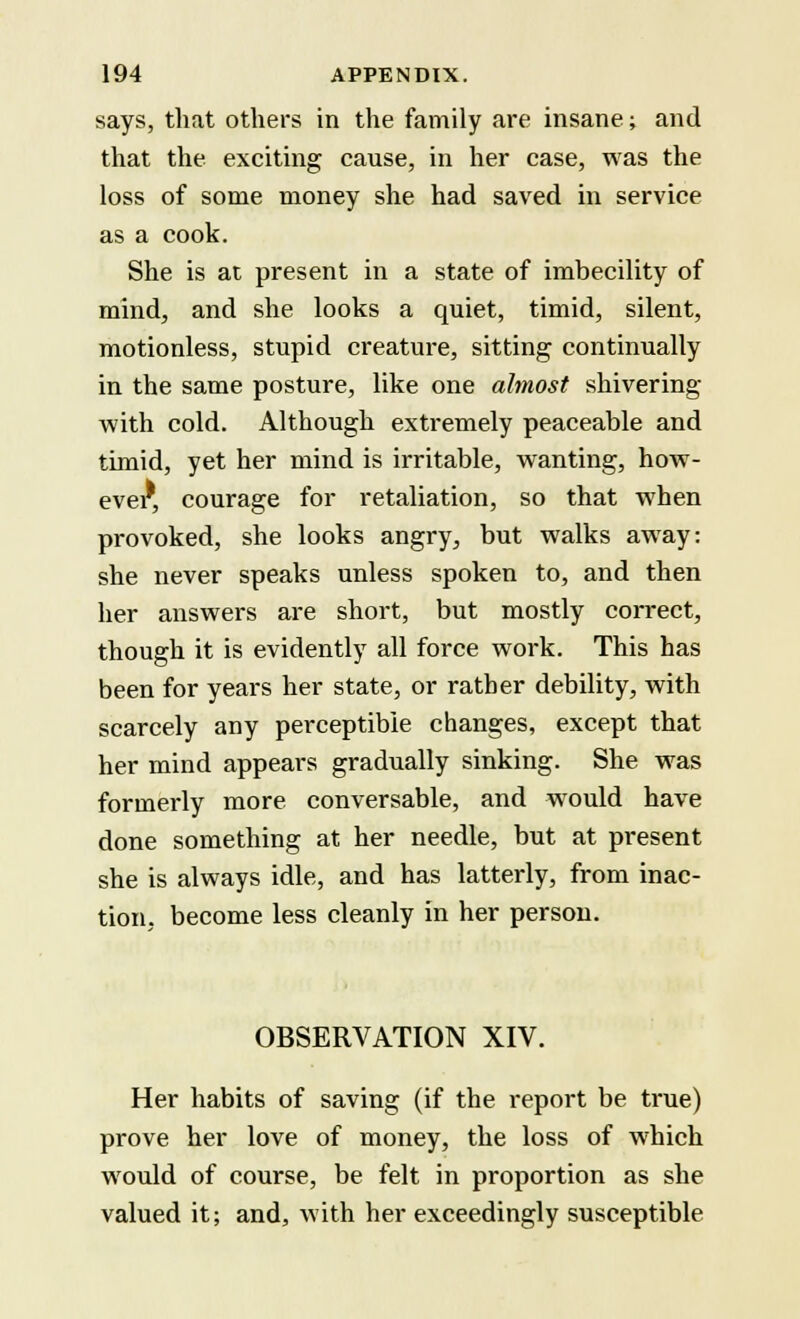 says, that others in the family are insane; and that the exciting cause, in her case, was the loss of some money she had saved in service as a cook. She is at present in a state of imbecility of mind, and she looks a quiet, timid, silent, motionless, stupid creature, sitting continually in the same posture, like one almost shivering with cold. Although extremely peaceable and timid, yet her mind is irritable, wanting, how- ever, courage for retaliation, so that when provoked, she looks angry, but walks away: she never speaks unless spoken to, and then her answers are short, but mostly correct, though it is evidently all force work. This has been for years her state, or rather debility, with scarcely any perceptible changes, except that her mind appears gradually sinking. She was formerly more conversable, and would have done something at her needle, but at present she is always idle, and has latterly, from inac- tion, become less cleanly in her person. OBSERVATION XIV. Her habits of saving (if the report be true) prove her love of money, the loss of which would of course, be felt in proportion as she valued it; and, with her exceedingly susceptible