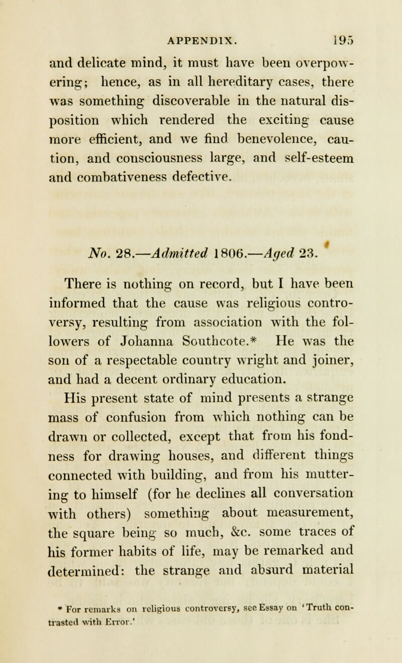 and delicate mind, it must have been overpow- ering; hence, as in all hereditary cases, there was something discoverable in the natural dis- position which rendered the exciting cause more efficient, and we find benevolence, cau- tion, and consciousness large, and self-esteem and combativeness defective. No. 28.—Admitted 1806.—Aged 23. ' There is nothing on record, but I have been informed that the cause was religious contro- versy, resulting from association with the fol- lowers of Johanna Southcote.* He was the son of a respectable country wright and joiner, and had a decent ordinary education. His present state of mind presents a strange mass of confusion from which nothing can be drawn or collected, except that from his fond- ness for drawing houses, and different things connected with building, and from his mutter- ing to himself (for he declines all conversation with others) something about measurement, the square being so much, &c. some traces of his former habits of life, may be remarked and determined: the strange and absurd material * For remarks on religious controversy, see Essay ou ' Truth con- trasted with Error.'