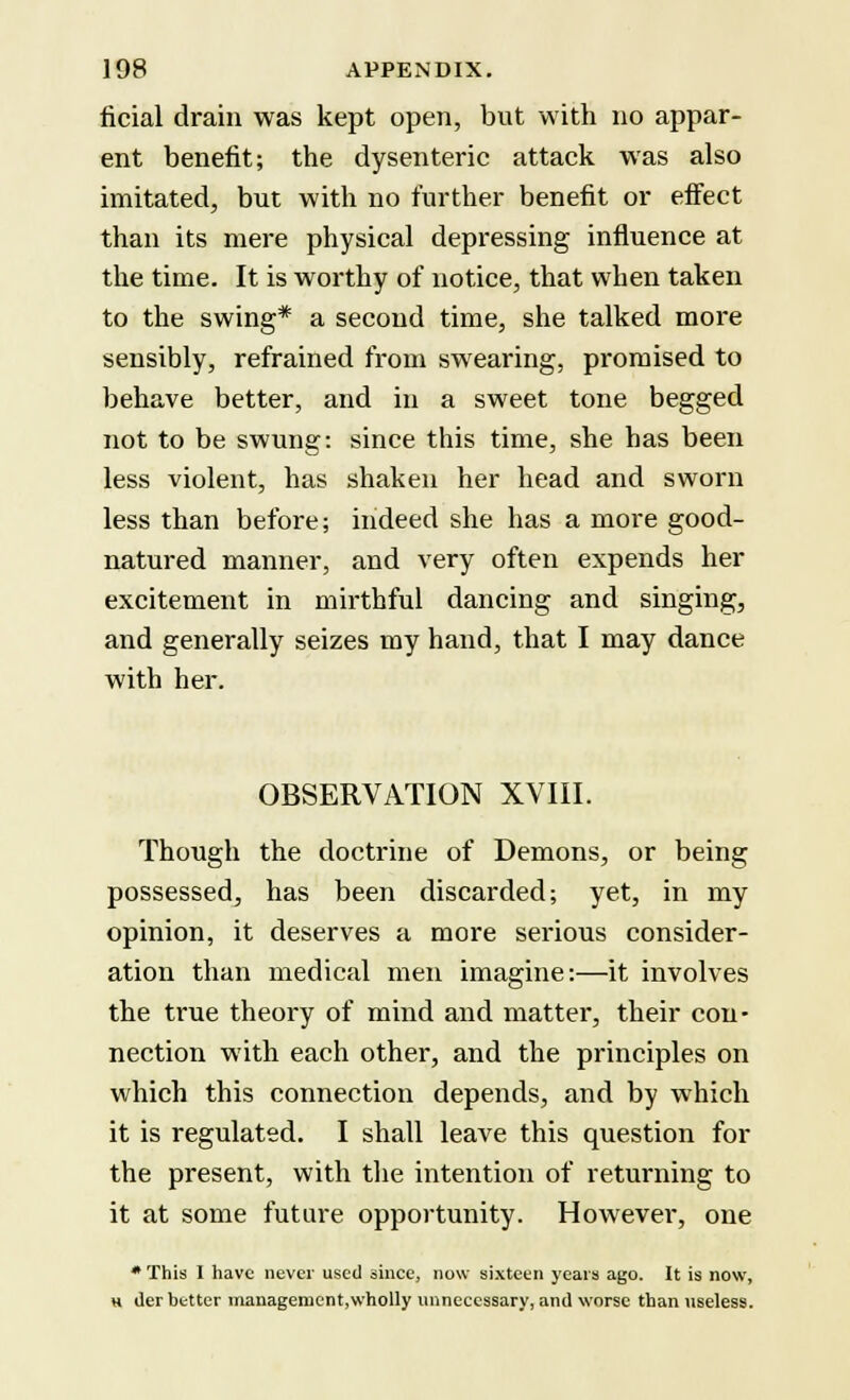 ficial drain was kept open, but with no appar- ent benefit; the dysenteric attack was also imitated, but with no further benefit or effect than its mere physical depressing influence at the time. It is worthy of notice, that when taken to the swing* a second time, she talked more sensibly, refrained from swearing, promised to behave better, and in a sweet tone begged not to be swung: since this time, she has been less violent, has shaken her head and sworn less than before; indeed she has a more good- natured manner, and very often expends her excitement in mirthful dancing and singing, and generally seizes my hand, that I may dance with her. OBSERVATION XVIII. Though the doctrine of Demons, or being possessed, has been discarded; yet, in my opinion, it deserves a more serious consider- ation than medical men imagine:—it involves the true theory of mind and matter, their con- nection with each other, and the principles on which this connection depends, and by which it is regulated. I shall leave this question for the present, with the intention of returning to it at some future opportunity. However, one * This I have never used since, now sixteen years ago. It is now, h tier better manageroent,wholly unnecessary, and worse than useless.