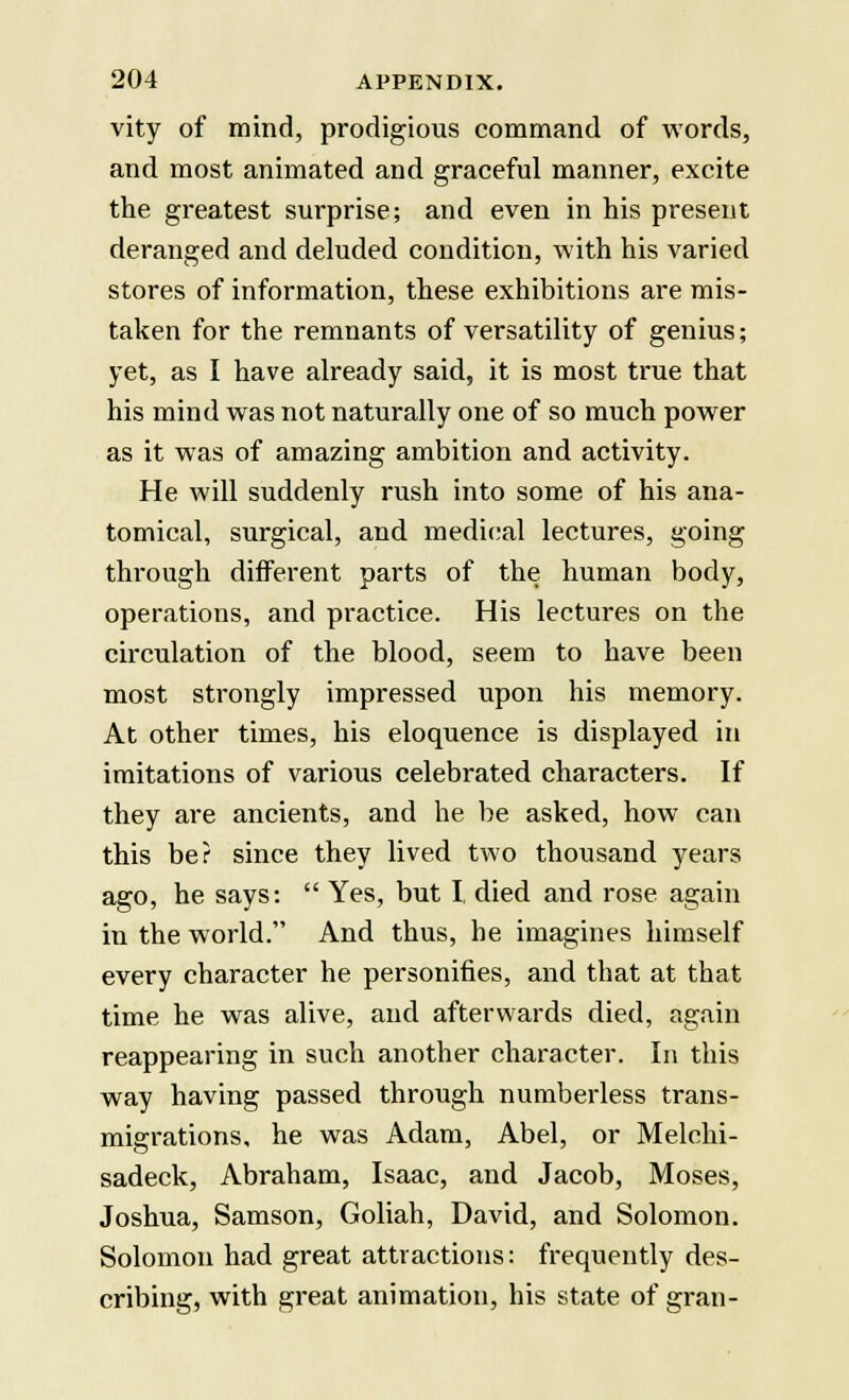 vity of mind, prodigious command of words, and most animated and graceful manner, excite the greatest surprise; and even in his present deranged and deluded condition, with his varied stores of information, these exhibitions are mis- taken for the remnants of versatility of genius; yet, as I have already said, it is most true that his mind was not naturally one of so much power as it was of amazing ambition and activity. He will suddenly rush into some of his ana- tomical, surgical, and medical lectures, going through different parts of the human body, operations, and practice. His lectures on the circulation of the blood, seem to have been most strongly impressed upon his memory. At other times, his eloquence is displayed in imitations of various celebrated characters. If they are ancients, and he be asked, how can this be? since they lived two thousand years ago, he says:  Yes, but I, died and rose again in the world. And thus, he imagines himself every character he personifies, and that at that time he was alive, and afterwards died, again reappearing in such another character. In this way having passed through numberless trans- migrations, he was Adam, Abel, or Melchi- sadeck, Abraham, Isaac, and Jacob, Moses, Joshua, Samson, Goliah, David, and Solomon. Solomon had great attractions: frequently des- cribing, with great animation, his state of gran-