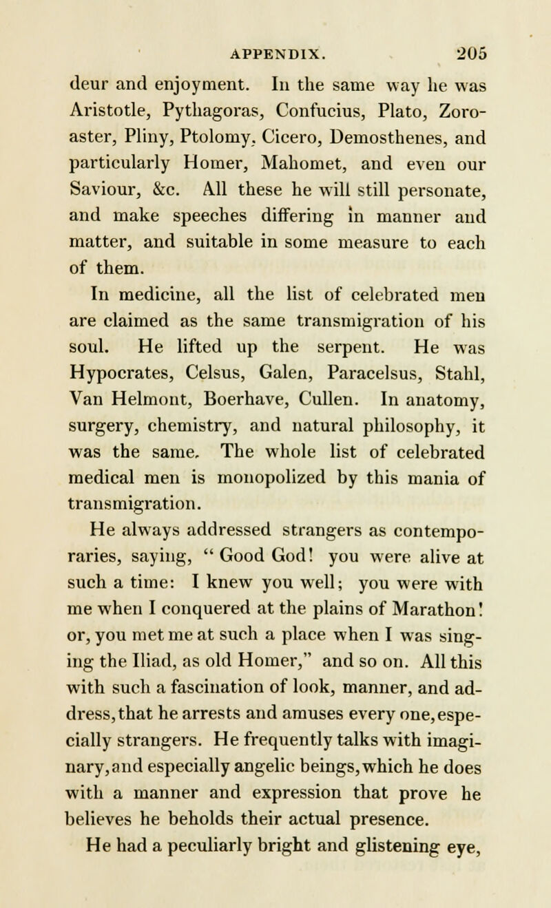 deur and enjoyment. In the same way he was Aristotle, Pythagoras, Confucius, Plato, Zoro- aster, Pliny, Ptolomy, Cicero, Demosthenes, and particularly Homer, Mahomet, and even our Saviour, &c. A.11 these he will still personate, and make speeches differing in manner and matter, and suitable in some measure to each of them. In medicine, all the list of celebrated men are claimed as the same transmigration of his soul. He lifted up the serpent. He was Hypocrates, Celsus, Galen, Paracelsus, Stahl, Van Helmont, Boerhave, Cullen. In anatomy, surgery, chemistry, and natural philosophy, it was the same. The whole list of celebrated medical men is monopolized by this mania of transmigration. He always addressed strangers as contempo- raries, saying,  Good God! you were alive at such a time: I knew you well; you were with me when I conquered at the plains of Marathon! or, you met me at such a place when I was sing- ing the Iliad, as old Homer, and so on. All this with such a fascination of look, manner, and ad- dress, that he arrests and amuses every one, espe- cially strangers. He frequently talks with imagi- nary, and especially angelic beings, which he does with a manner and expression that prove he believes he beholds their actual presence. He had a peculiarly bright and glistening eye,