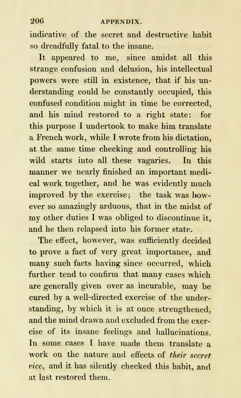 indicative of the secret and destructive habit so dreadfully fatal to the insane. It appeared to me, since amidst all this strange confusion and delusion, his intellectual powers were still in existence, that if his un- derstanding could be constantly occupied, this confused condition might in time be corrected, and his mind restored to a right state: for this purpose I undertook to make him translate a French work, while I wrote from his dictation, at the same time checking and controlling his wild starts into all these vagaries. In this manner we nearly finished an important medi- cal work together, and he was evidently much improved by the exercise; the task was how- ever so amazingly arduous, that in the midst of my other duties I was obliged to discontinue it, and he then relapsed into his former state. The effect, however, was sufficiently decided to prove a fact of very great importance, and many such facts having since occurred, which further tend to confirm that many cases which are generally given over as incurable, may be cured by a well-directed exercise of the under- standing, by which it is at once strengthened, and the mind drawn and excluded from the exer- cise of its insane feelings and hallucinations. In some cases I have made them translate a work on the nature and effects of their secret vice, and it has silently checked this habit, and at last restored them.