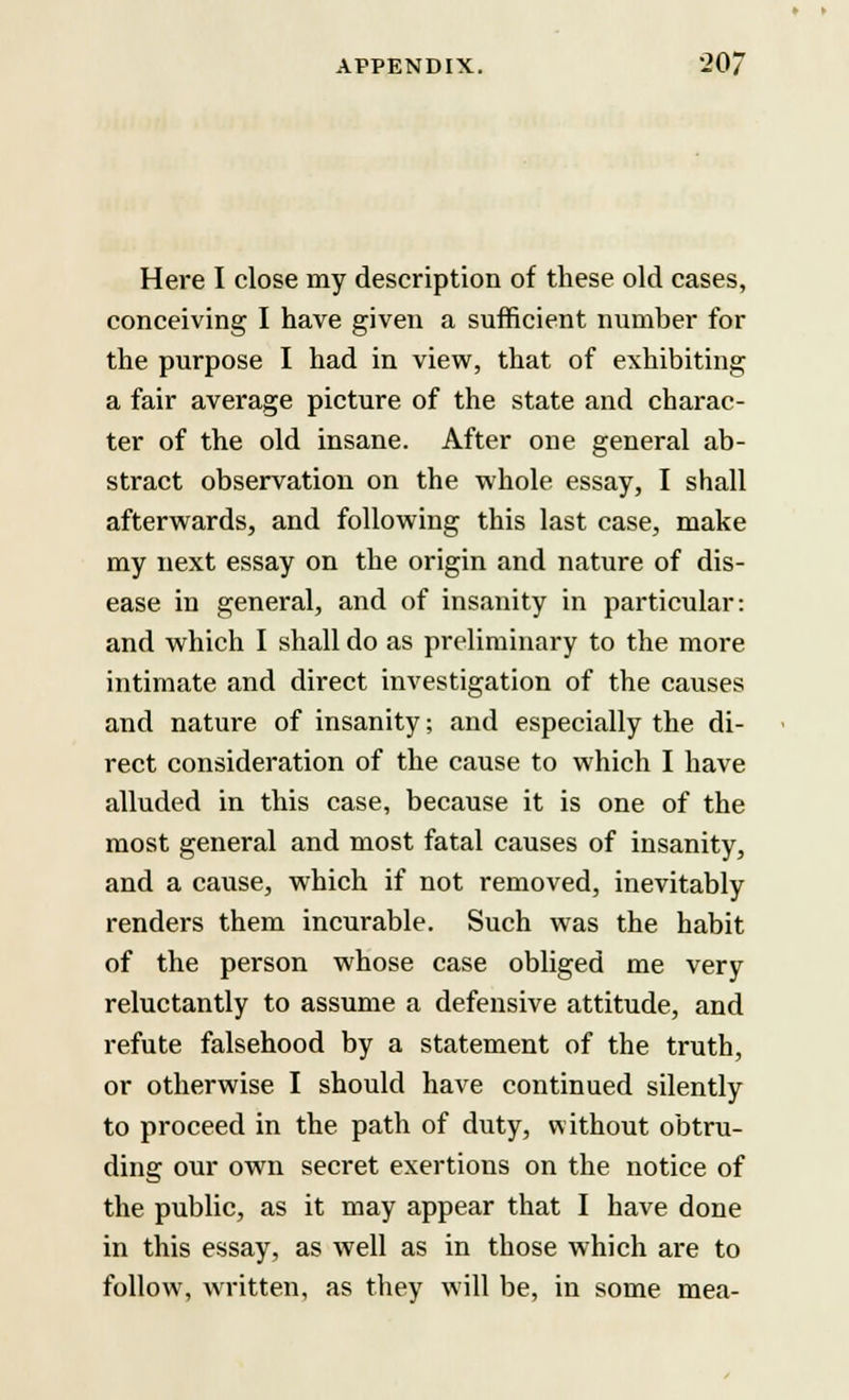 Here I close my description of these old cases, conceiving I have given a sufficient number for the purpose I had in view, that of exhibiting a fair average picture of the state and charac- ter of the old insane. After one general ab- stract observation on the whole essay, I shall afterwards, and following this last case, make my next essay on the origin and nature of dis- ease in general, and of insanity in particular: and which I shall do as preliminary to the more intimate and direct investigation of the causes and nature of insanity; and especially the di- rect consideration of the cause to which I have alluded in this case, because it is one of the most general and most fatal causes of insanity, and a cause, which if not removed, inevitably renders them incurable. Such was the habit of the person whose case obliged me very reluctantly to assume a defensive attitude, and refute falsehood by a statement of the truth, or otherwise I should have continued silently to proceed in the path of duty, without obtru- ding our own secret exertions on the notice of the public, as it may appear that I have done in this essay, as well as in those which are to follow, written, as they will be, in some mea-