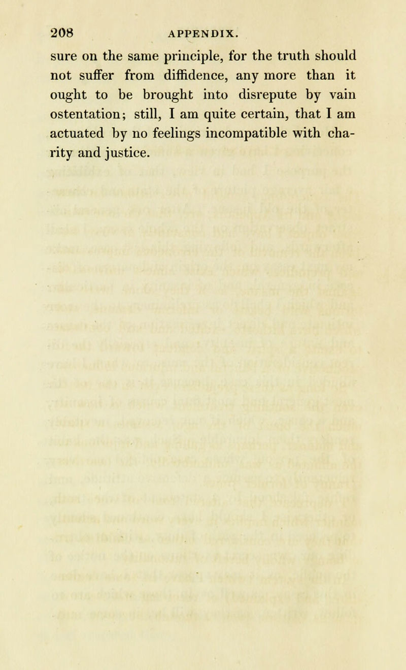 sure on the same principle, for the truth should not suffer from diffidence, any more than it ought to be brought into disrepute by vain ostentation; still, I am quite certain, that I am actuated by no feelings incompatible with cha- rity and justice.