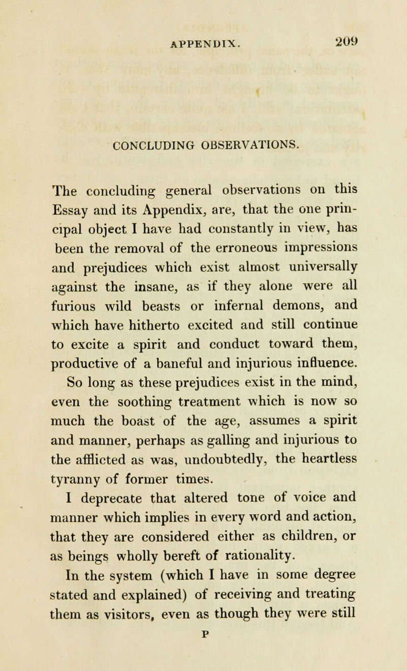 CONCLUDING OBSERVATIONS. The concluding general observations on this Essay and its Appendix, are, that the one prin- cipal object I have had constantly in view, has been the removal of the erroneous impressions and prejudices which exist almost universally against the insane, as if they alone were all furious wild beasts or infernal demons, and which have hitherto excited aud still continue to excite a spirit and conduct toward them, productive of a baneful and injurious influence. So long as these prejudices exist in the mind, even the soothing treatment which is now so much the boast of the age, assumes a spirit and manner, perhaps as galling and injurious to the afflicted as was, undoubtedly, the heartless tyranny of former times. I deprecate that altered tone of voice and manner which implies in every word and action, that they are considered either as children, or as beings wholly bereft of rationality. In the system (which I have in some degree stated and explained) of receiving and treating them as visitors, even as though they were still p