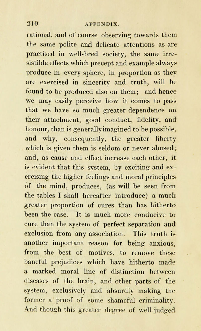 rational, and of course observing towards them the same polite and delicate attentions as are practised in well-bred society, the same irre- sistible effects which precept and example always produce in every sphere, in proportion as they are exercised in sincerity and truth, will be found to be produced also on them; and hence we may easily perceive how it comes to pass that we have so much greater dependence on their attachment, good conduct, fidelity, and honour, than is generally imagined to be possible, and why, consequently, the greater liberty which is given them is seldom or never abused; and, as cause and effect increase each other, it is evident that this system, by exciting and ex- ercising the higher feelings and moral principles of the mind, produces, (as will be seen from the tables I shall hereafter introduce) a much greater proportion of cures than has hitherto been the case. It is much more conducive to cure than the system of perfect separation and exclusion from any association. This truth is another important reason for being anxious, from the best of motives, to remove these baneful prejudices which have hitherto made a marked moral line of distinction between diseases of the brain, and other parts of the system, exclusively and absurdly making the former a proof of some shameful criminality. And though this greater degree of well-judged