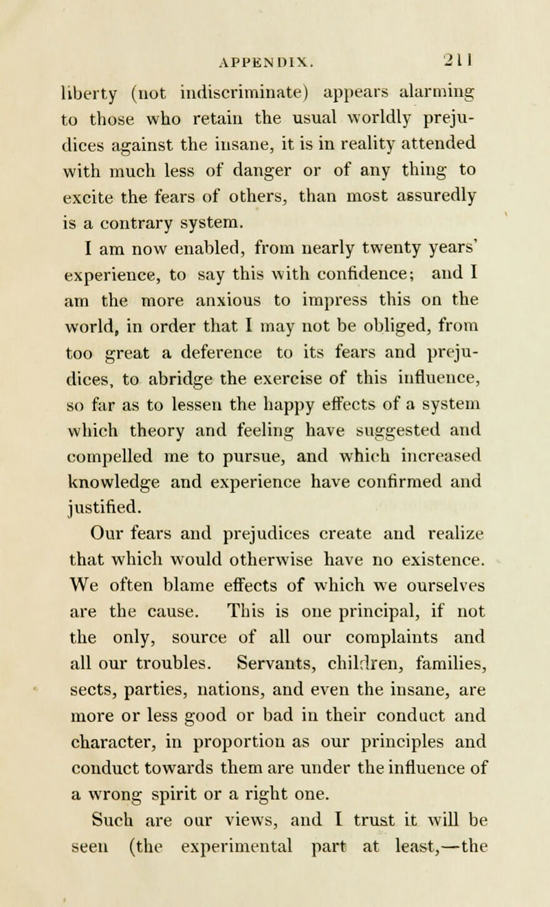 APPENDIX. 21 J liberty (not indiscriminate) appears alarming to those who retain the usual worldly preju- dices against the insane, it is in reality attended with much less of danger or of any thing to excite the fears of others, than most assuredly is a contrary system. I am now enabled, from nearly twenty years' experience, to say this with confidence; and I am the more anxious to impress this on the world, in order that I may not be obliged, from too great a deference to its fears and preju- dices, to abridge the exercise of this influence, so far as to lessen the happy effects of a system which theory and feeling have suggested and compelled me to pursue, and which increased knowledge and experience have confirmed and justified. Our fears and prejudices create and realize that which would otherwise have no existence. We often blame effects of which we ourselves are the cause. This is one principal, if not the only, source of all our complaints and all our troubles. Servants, children, families, sects, parties, nations, and even the insane, are more or less good or bad in their conduct and character, in proportion as our principles and conduct towards them are under the influence of a wrong spirit or a right one. Such are our views, and I trust it will be seen (the experimental part at least,—the