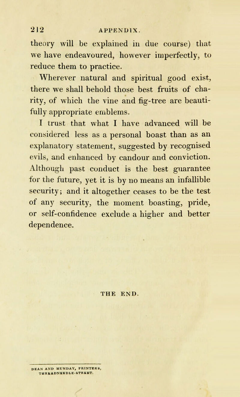 theory will be explained in due course) that we have endeavoured, however imperfectly, to reduce them to practice. Wherever natural and spiritual good exist, there we shall behold those best fruits of cha- rity, of which the vine and fig-tree are beauti- fully appropriate emblems. I trust that what I have advanced will be considered less as a personal boast than as an explanatory statement, suggested by recognised evils, and enhanced by candour and conviction. Although past conduct is the best guarantee for the future, yet it is by no means an infallible security; and it altogether ceases to be the test of any security, the moment boasting, pride, or self-confidence exclude a higher and better dependence. THE END. DEAN AND MUNDAY, PRINTERS, T nil fcADNEEDLE bTRKKT