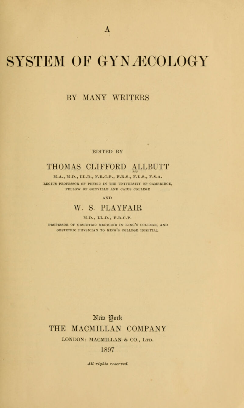 A SYSTEM OF GYNECOLOGY BY MANY WRITERS EDITED BY THOMAS CLIFFORD ALLBUTT M.A., M.D., LL.D., F.R.C.P., F.R.S., F.L.S., F.S.A. REGIES PROFESSOR OF PHYSIC IN THE UNIVERSITY OF CAMBRIDGE, FELLOW OF GONYILLE AND CAIl'S COLLEGE AND W. S. PLAYFAIR M.D., LL.D., F.R.C.P. PROFESSOR OF OBSTETRIC MEDICINE IN KING'S COLLEGE, AND OBSTETRIC PHYSICIAN TO KING'S COLLEGE HOSPITAL Xrfo god; THE MACMILLAN COMPANY LONDON: MACMILLAN & CO., Ltd. 1897 All rights reserved