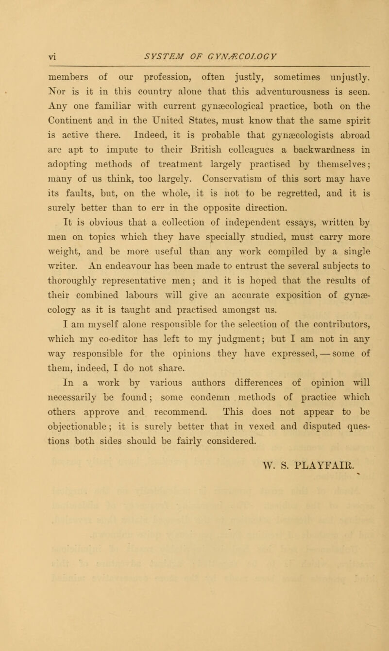 members of our profession, often justly, sometimes unjustly. Xor is it in this country alone that this adventurousness is seen. Any one familiar with current gynaecological practice, both on the Continent and in the United States, must know that the same spirit is active there. Indeed, it is probable that gynaecologists abroad are apt to impute to their British colleagues a backwardness in adopting methods of treatment largely practised by themselves; many of us think, too largely. Conservatism of this sort may have its faults, but, on the whole, it is not to be regretted, and it is surely better than to err in the opposite direction. It is obvious that a collection of independent essays, written by men on topics which they have specially studied, must carry more weight, and be more useful than any work compiled by a single writer. An endeavour has been made to entrust the several subjects to thoroughly representative men; and it is hoped that the results of their combined labours will give an accurate exposition of gynae- cology as it is taught and practised amongst us. I am myself alone responsible for the selection of the contributors, which my co-editor has left to my judgment; but I am not in any way responsible for the opinions they have expressed, — some of them, indeed, I do not share. In a work by various authors differences of opinion will necessarily be found; some condemn methods of practice which others approve and recommend. This does not appear to be objectionable ; it is surely better that in vexed and disputed ques- tions both sides should be fairly considered. W. S. PLAYFAIR.