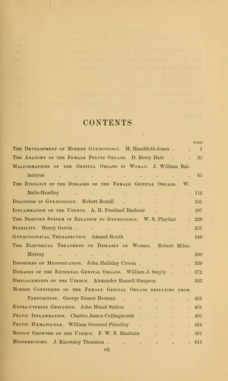 CONTENTS Organs. TV Playfair Robert Milne The Development of Modern Gynaecology. M. Handfield-Jones The Anatomy of the Female Pelvic Organs. D. Berry Hart Malformations of the Genital Organs in TVoman. J. TVilliam Bal- lantyne ...... The Etiology of the Diseases of the Female Genital Balls-Headley . . . . Diagnosis in Gynaecology. Robert Boxall Inflammation of the Uterus. A. H. Freeland Barbour The Nervous System in Relation to Gynaecology. TV. S Sterility. Henry Gervis ..... Gynaecological Therapeutics. Amand Routh The Electrical Treatment of Diseases of Women. Murray ...... Disorders of Menstruation. John Halliday Croom . Diseases of the External Genital Organs. TVilliam J. Smyly Displacements of the Uterus. Alexander Russell Simpson Morbid Conditions of the Female Genital Organs resulting from Parturition. George Ernest Herman Extra-uterine Gestation. John Bland Sutton Pelvic Inflammation. Charles James Cullingworth Pelvic Hematocele. TVilliam Overend Priestley Benign Growths of the Utbrus. F. W. N. Haultain El uterectomy. J. Knowsley Thornton . vii PAGE 1 31 63 112 151 187 220 231 249 300 339 372 393 425 451 186 524 501 Gil