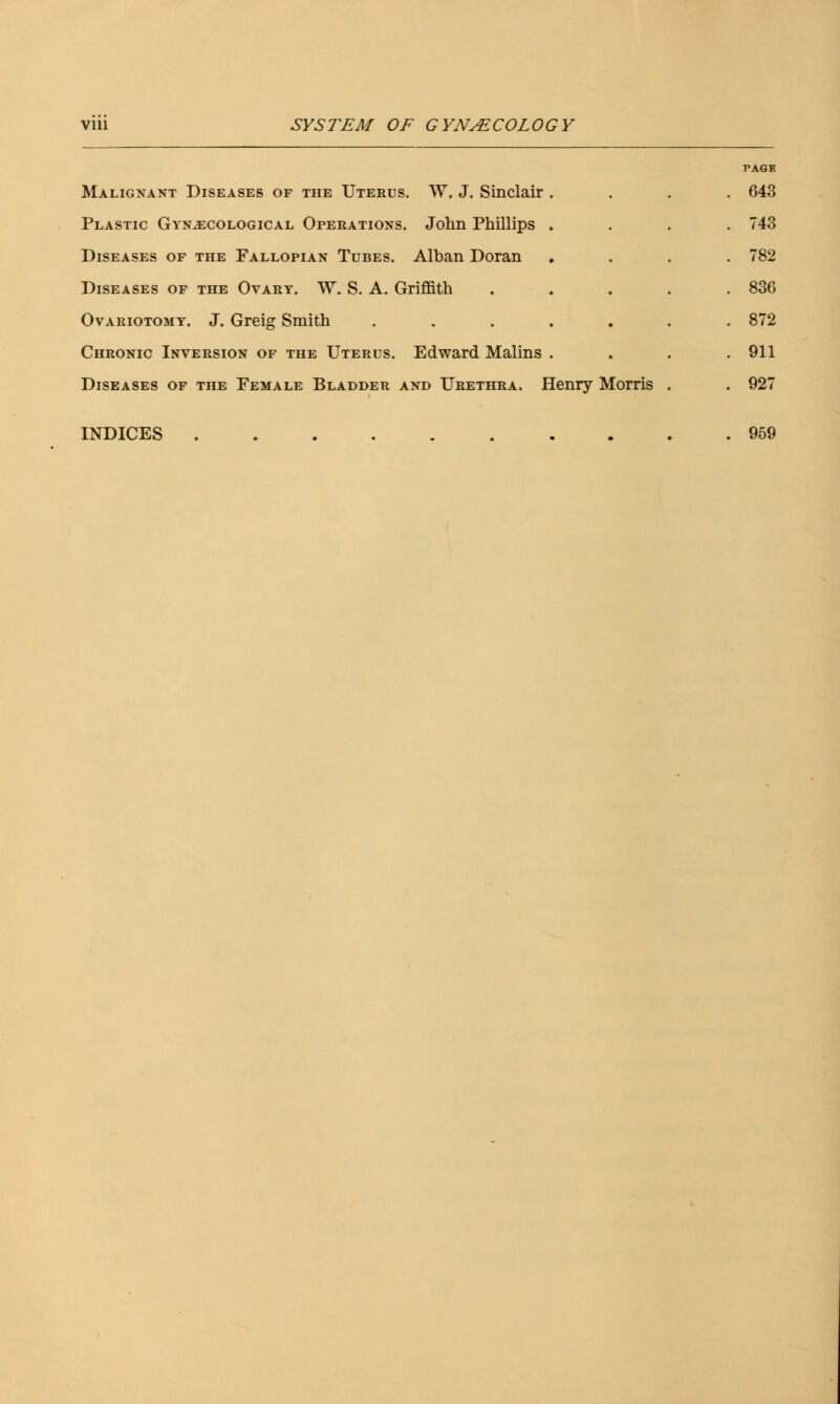 Malignant Diseases of the Uterus. W. J. Sinclair Plastic Gynaecological Operations. John Phillips Diseases of the Fallopian Tubes. Alban Doran Diseases of the Ovary. W. S. A. Griffith Ovariotomy. J. Greig Smith Chronic Inversion of the Uterus. Edward Malins Diseases of the Female Bladder and Urethra. Henry Morris PAGE 643 743 782 836 872 911 927 INDICES 959