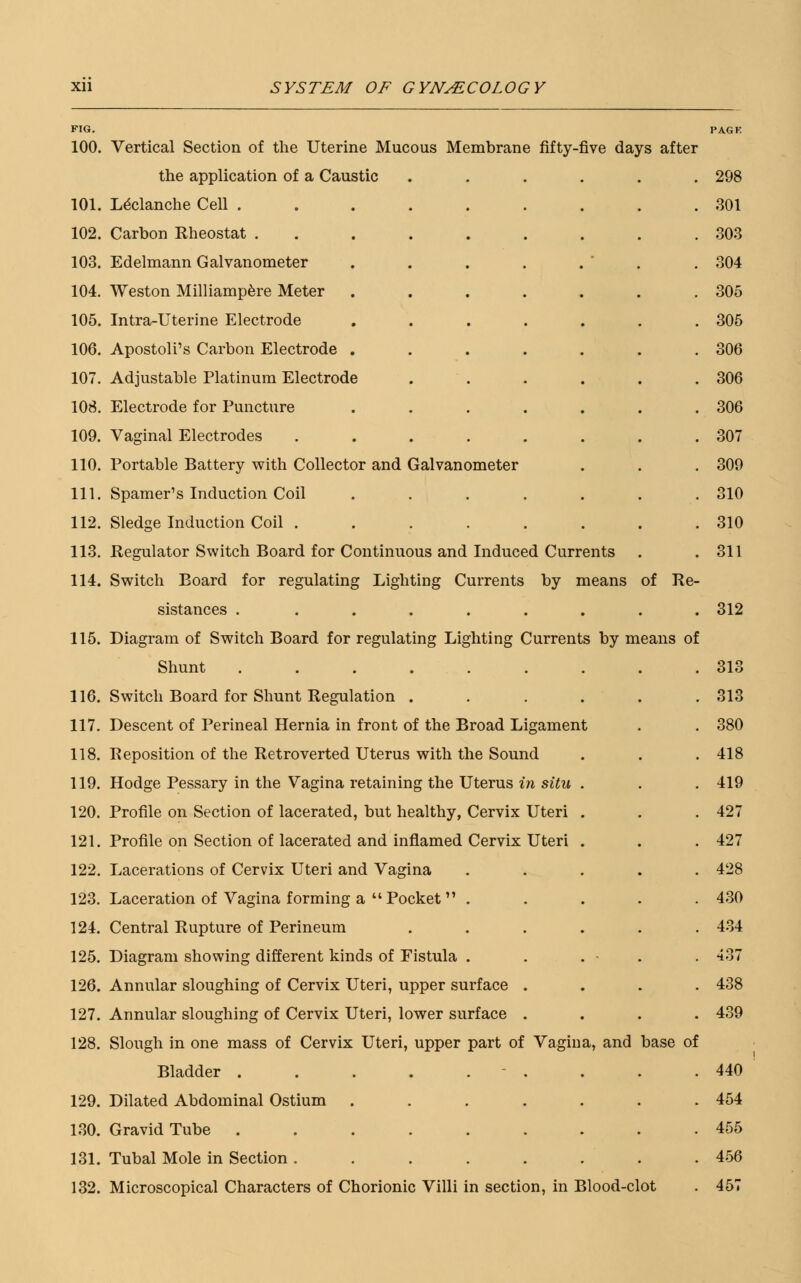FIG. 100. Vertical Section of the Uterine Mucous Membrane fifty-five days after the application of a Caustic 101. Leclanche Cell . 102. Carbon Rheostat . 103. Edelmann Galvanometer 104. Weston Milliampere Meter 105. Intra-Uterine Electrode 106. Apostolus Carbon Electrode . 107. Adjustable Platinum Electrode 108. Electrode for Puncture 109. Vaginal Electrodes 110. Portable Battery with Collector and Galvanometer 111. Spamer's Induction Coil 112. Sledge Induction Coil . 113. Regulator Switch Board for Continuous and Induced Currents 114. Switch Board for regulating Lighting Currents by means of Re- sistances . 115. Diagram of Switch Board for regulating Lighting Currents by means of Shunt ....... 116. Switch Board for Shunt Regulation .... 117. Descent of Perineal Hernia in front of the Broad Ligament 118. Reposition of the Retroverted Uterus with the Sound 119. Hodge Pessary in the Vagina retaining the Uterus in situ . 120. Profile on Section of lacerated, but healthy, Cervix Uteri . 121. Profile on Section of lacerated and inflamed Cervix Uteri . 122. Lacerations of Cervix Uteri and Vagina 123. Laceration of Vagina forming a  Pocket  . 124. Central Rupture of Perineum 125. Diagram showing different kinds of Eistula . 126. Annular sloughing of Cervix Uteri, upper surface 127. Annular sloughing of Cervix Uteri, lower surface 128. Slough in one mass of Cervix Uteri, upper part of Vagina, and base of Bladder . 129. Dilated Abdominal Ostium 130. Gravid Tube . 131. Tubal Mole in Section . 132. Microscopical Characters of Chorionic Villi in section, in Blood-clot PAGF. 298 301 303 304 305 305 306 306 306 307 309 310 310 311 312 313 313 380 418 419 427 427 428 430 434 -J 37 438 439 440 454 455 456 457