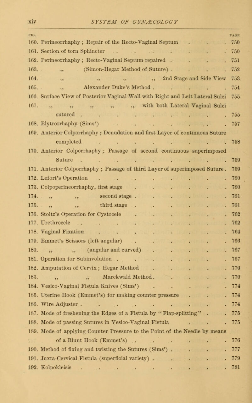 FIG. 160. Perineorrhaphy ; Repair of the Recto-Vaginal Septum 101. Section of torn Sphincter ...... 102. Perineorrhaphy ; Recto-Vaginal Septum repaired . 103. „ (Simon-Hegar Method of Suture) . 104. ,, ,, ,, ,, 2nd Stage and Side View 105. ,, Alexander Duke's Method .... 100. Surface View of Posterior Vaginal Wall with Right and Left Lateral Sulci 107. ,, r, „ „ ,, with both Lateral Vaginal Sulci sutured ........ 108. Elytrorrhaphy (Sims') . . . . ... 109. Anterior Colporrhaphy ; Denudation and first Layer of continuous Suture completed ....... 170. Anterior Colporrhaphy ; Passage of second continuous superimposed Suture ........ 171. Anterior Colporrhaphy ; Passage of third Layer of superimposed Suture 172. Lefort's Operation ....... 173. Colpoperineorrhaphy, first stage ..... 174. ,, ,T second stage ..... 175. ,, ,r third stage ..... 170. Stoltz's Operation for Cystocele ..... 177. Urethrocele ........ 178. Vaginal Fixation ....... 179. Emmet's Scissors (left angular) ..... 180. ,, ,, (angular and curved) .... 181. Operation for Subinvolution ...... 182. Amputation of Cervix ; Hegar Method .... 183. ,, ,, Marckwald Method. 184. Vesico-Vaginal Fistula Knives (Sims') .... 185. Uterine Hook (Emmet's) for making counter pressure 18G. Wire Adjuster ........ 187. Mode of freshening the Edges of a Fistula by  Flap-splitting  . 188. Mode of passing Sutures in Vesico-Vaginal Fistula 189. Mode of applying Counter Pressure to the Point of the Needle by means of a Blunt Hook (Emmet's) ..... 190. Method of fixing and twisting the Sutures (Sims') . 191. Juxta-Cervical Fistula (superficial variety) .... 192. Kolpokleisis ........