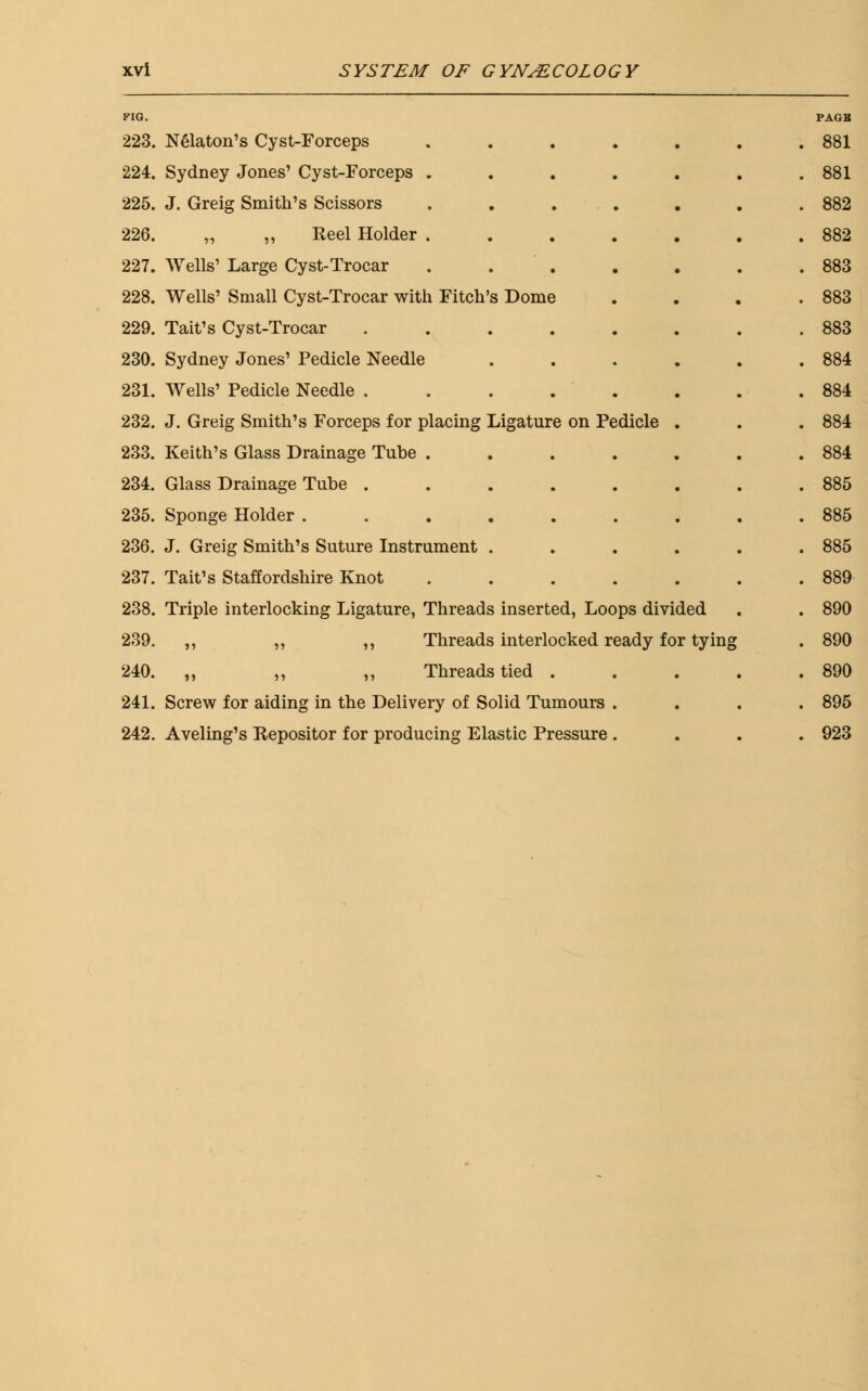 FIG. 223. 224. 225. 226. 227. 228. 229. 230. 231. 232. 233. 234. 235. 236. 237. 238. 239. 240. 241. 242. Nelaton's Cyst-Forceps Sydney Jones' Cyst-Forceps . J. Greig Smith's Scissors ,., ,, Keel Holder . Wells' Large Cyst-Trocar Wells' Small Cyst-Trocar with Fitch's Dome Tait's Cyst-Trocar Sydney Jones' Pedicle Needle Wells' Pedicle Needle . J. Greig Smith's Forceps for placing Ligature on Pedicle Keith's Glass Drainage Tube . Glass Drainage Tube . Sponge Holder .... J. Greig Smith's Suture Instrument . Tait's Staffordshire Knot Triple interlocking Ligature, Threads inserted, Loops divided ,, ,, ,, Threads interlocked ready for tying ,, ,, ,, Threads tied . Screw for aiding in the Delivery of Solid Tumours . Aveling's depositor for producing Elastic Pressure . PAGR 881 881 882 882 883 883 883 884 884 884 884 885 885 885 889 890 890 890 895 923
