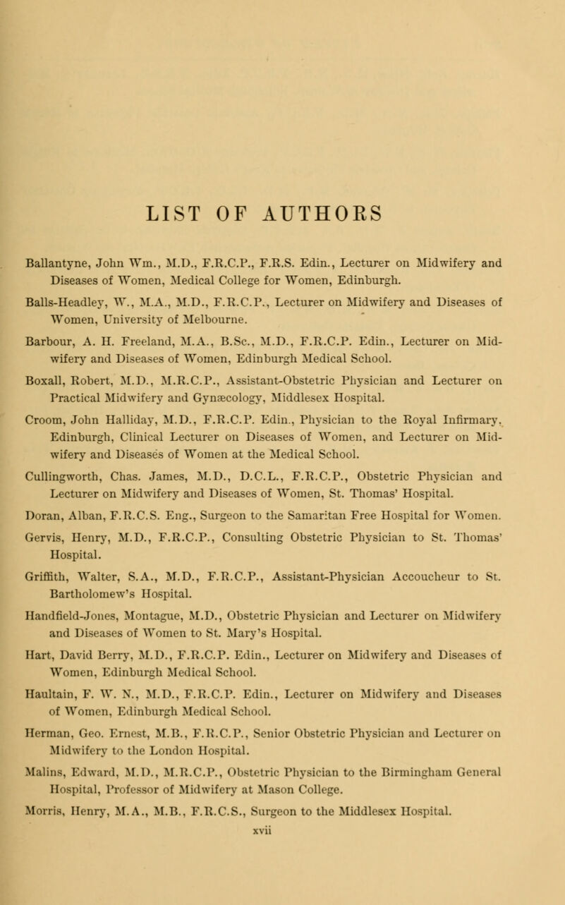 LIST OF AUTHOKS Ballantyne, John Win., M.D., F.R.C.P., F.R.S. Edin., Lecturer on Midwifery and Diseases of Women, Medical College for Women, Edinburgh. Balls-Headley, W., M.A.. M.D., F.R.C.P., Lecturer on Midwifery and Diseases of Women, University of Melbourne. Barbour, A. H. Freeland, M.A., B.Sc, M.D., F.R.C.P. Edin., Lecturer on Mid- wifery and Diseases of Women, Edinburgh Medical School. Boxall, Robert, M.D.. M.R.C.P., Assistant-Obstetric Physician and Lecturer on Practical Midwifery and Gynaecology, Middlesex Hospital. Croom, John Halliday, M.D., F.R.C.P. Edin., Physician to the Royal Infirmary. Edinburgh, Clinical Lecturer on Diseases of Women, and Lecturer on Mid- wifery and Diseases of Women at the Medical School. Cullingworth, Chas. James, M.D., D.C.L., F.R.C.P., Obstetric Physician and Lecturer on Midwifery and Diseases of Women, St. Thomas' Hospital. Doran, Alban, F.R.C.S. Eng., Surgeon to the Samaritan Free Hospital for Women. Gervis, Henry, M.D., F.R.C.P., Consulting Obstetric Physician to St. Thomas' Hospital. Griffith, Walter, S.A., M.D., F.R.C.P., Assistant-Physician Accoucheur to St. Bartholomew's Hospital. Handfield-Jones, Montague, M.D., Obstetric Physician and Lecturer on Midwifery and Diseases of Women to St. Mary's Hospital. Hart, David Berry, M.D., F.R.C.P. Edin., Lecturer on Midwifery and Diseases of Women, Edinburgh Medical School. Haultain, F. W. N., M.D., F.R.C.P. Edin., Lecturer on Midwifery and Diseases of Women, Edinburgh Medical School. Herman, Geo. Ernest, M.B., F.R.C.P., Senior Obstetric Physician and Lecturer on Midwifery to the London Hospital. Malins, Edward. M.I)., M.R.C.P., Obstetric Physician to the Birmingham General Hospital, Professor of Midwifery at Mason College. Morris, Henry, M.A., M.B., F.R.C.S., Surgeon to the Middlesex Hospital.