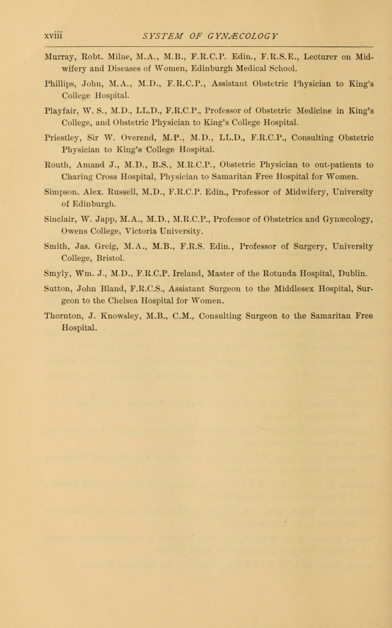 Murray, Robt. Milne, M.A., M.B., F.R.C.P. Edin., F.R.S.E., Lecturer on Mid- wifery and Diseases of Women, Edinburgh Medical School. Phillips, John, M.A., M.D., F.R.C.P., Assistant Obstetric Physician to King's College Hospital. Playfair, W. S., M.D., LL.D., F.R.C.P., Professor of Obstetric Medicine in King's College, and Obstetric Physician to King's College Hospital. Priestley, Sir W. Overend, M.P., M.D., LL.D., F.R.C.P., Consulting Obstetric Physician to King's College Hospital. Routh, Amand J., M.D., B.S., M.R.C.P., Obstetric Physician to out-patients to Charing Cross Hospital, Physician to Samaritan Free Hospital for Women. Simpson, Alex. Russell, M.D., F.R.C.P. Edin., Professor of Midwifery, University of Edinburgh. Sinclair, W. Japp, M.A., M.D., M.R.C.P., Professor of Obstetrics and Gynaecology, Owens College, Victoria University. Smith, Jas. Greig, M.A., M.B., F.R.S. Edin., Professor of Surgery, University College, Bristol. Smyly, Wm. J., M.D., F.R.C.P. Ireland, Master of the Rotunda Hospital, Dublin. Sutton, John Bland, F.R.C.S., Assistant Surgeon to the Middlesex Hospital, Sur- geon to the Chelsea Hospital for Women. Thornton, J. Knowsley, M.B., CM., Consulting Surgeon to the Samaritan Free Hospital.