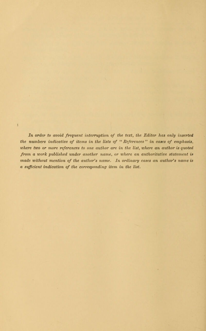 In order to avoid frequent interruption of the text, the Editor has only inserted the numbers indicative of items in the lists of  References in cases of emphasis, where two or more references to one author are in the list, where an author is quoted from a work published under another name, or where an authoritative statement is made without mention of the author's name. In ordinary cases an autho?''s name is a sufficient indication of the corresponding item in the list.