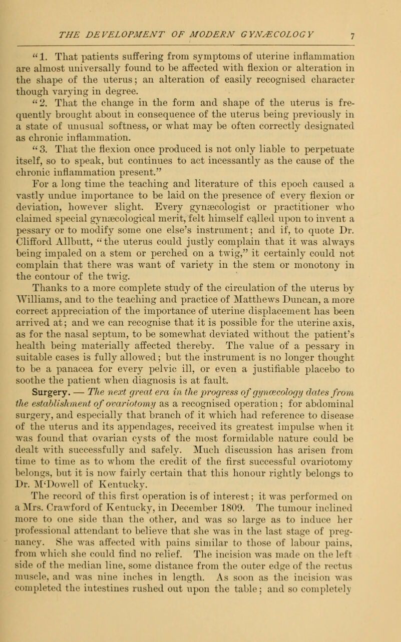1. That patients suffering from symptoms of uterine inflammation are almost universally found to be affected with flexion or alteration in the shape of the uterus; an alteration of easily recognised character though varying in degree. 2. That the change in the form and shape of the uterus is fre- quently brought about in consequence of the uterus being previously in a state of unusual softness, or what may be often correctly designated as chronic inflammation.  3. That the flexion once produced is not only liable to perpetuate itself, so to speak, but continues to act incessantly as the cause of the chronic inflammation present. For a long time the teaching and literature of this epoch caused a vastly undue importance to be laid on the presence of every flexion or deviation, however slight. Every gynaecologist or practitioner who claimed special gynaecological merit, felt himself called upon to invent a pessary or to modify some one else's instrument; and if, to quote Dr. Clifford Allbutt,  the uterus could justly complain that it was always being impaled on a stem or perched on a twig, it certainly could not complain that there was want of variety in the stem or monotony in the contour of the twig. Thanks to a more complete study of the circulation of the uterus by Williams, and to the teaching and practice of Matthews Duncan, a more correct appreciation of the importance of uterine displacement has been arrived at; and we can recognise that it is possible for the uterine axis, as for the nasal septum, to be somewhat deviated without the patient's health being materially affected thereby. The value of a pessary in suitable cases is fully allowed; but the instrument is no longer thought to be a panacea for every pelvic ill, or even a justifiable placebo to soothe the patient when diagnosis is at fault. Surgery. — The next great era in the progress of gynaecology dates from the establishment of ovariotomy as a recognised operation; for abdominal surgery, and especially that branch of it which had reference to disease of the uterus and its appendages, received its greatest impulse when it was found that ovarian cysts of the most formidable nature could be dealt with successfully and safely. Much discussion has arisen from time to time as to whom the credit of the first successful ovariotomy belongs, but it is now fairly certain that this honour rightly belongs to Dr. M'Dowell of Kentucky. The record of this first operation is of interest; it was performed on a Mrs. Crawford of Kentucky, in December 1809. The tumour inclined more to one side than the other, and was so large as to induce her professional attendant to believe that she was in the last stage of preg- nancy. She was affected with pains similar to those of labour pains. from which she could find no relief. The incision was made <>n tin' left side of the median line, some distance from the outer edge of the rectus muscle, and was nine inches in length. As soon as the incision was completed the iutestines rushed out upon the table; and so completely